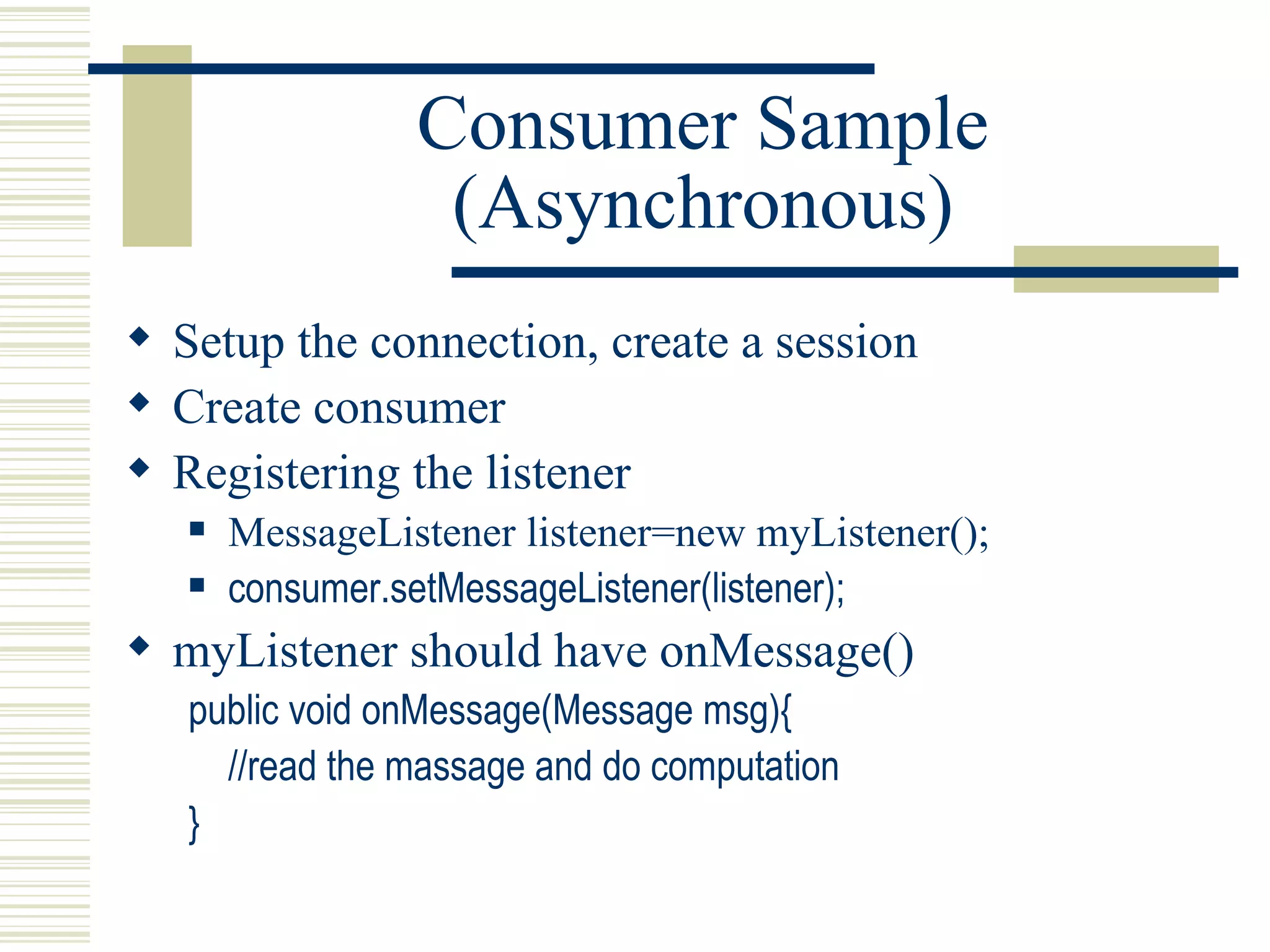 Consumer Sample (Asynchronous) Setup the connection, create a session Create consumer Registering the listener MessageListener listener=new myListener(); consumer.setMessageListener(listener); myListener should have onMessage() public void onMessage(Message msg){ //read the massage and do computation } 