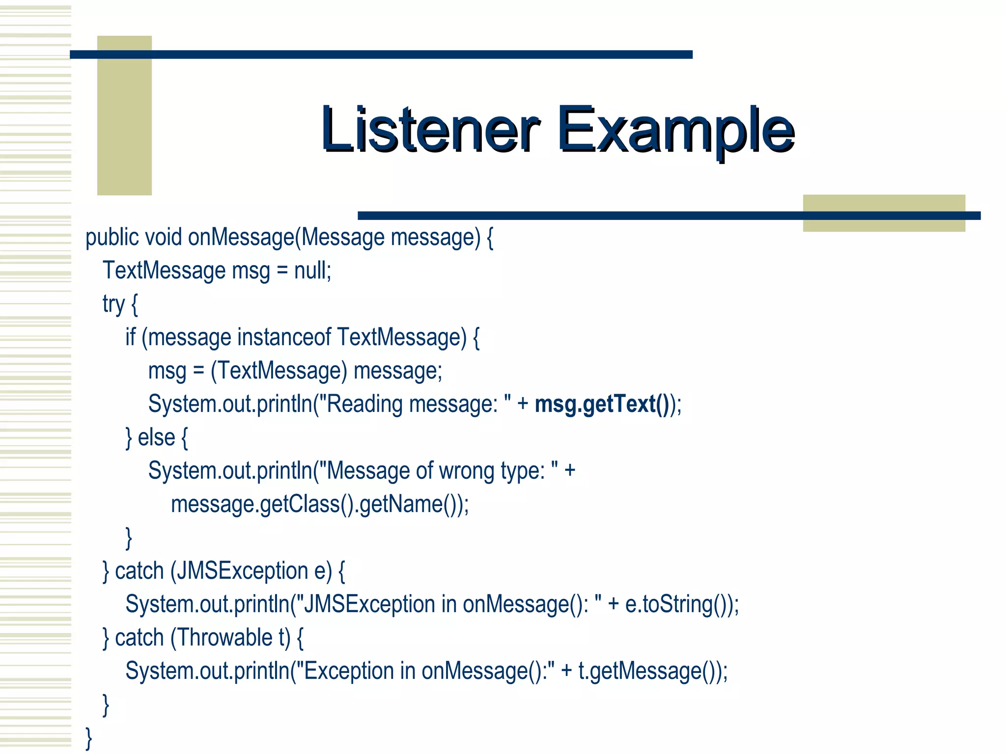 Listener Example public void onMessage(Message message) { TextMessage msg = null;  try { if (message instanceof TextMessage) { msg = (TextMessage) message; System.out.println("Reading message: " +  msg.getText() ); } else { System.out.println("Message of wrong type: " + message.getClass().getName()); } } catch (JMSException e) { System.out.println("JMSException in onMessage(): " + e.toString()); } catch (Throwable t) { System.out.println("Exception in onMessage():" + t.getMessage()); } } 