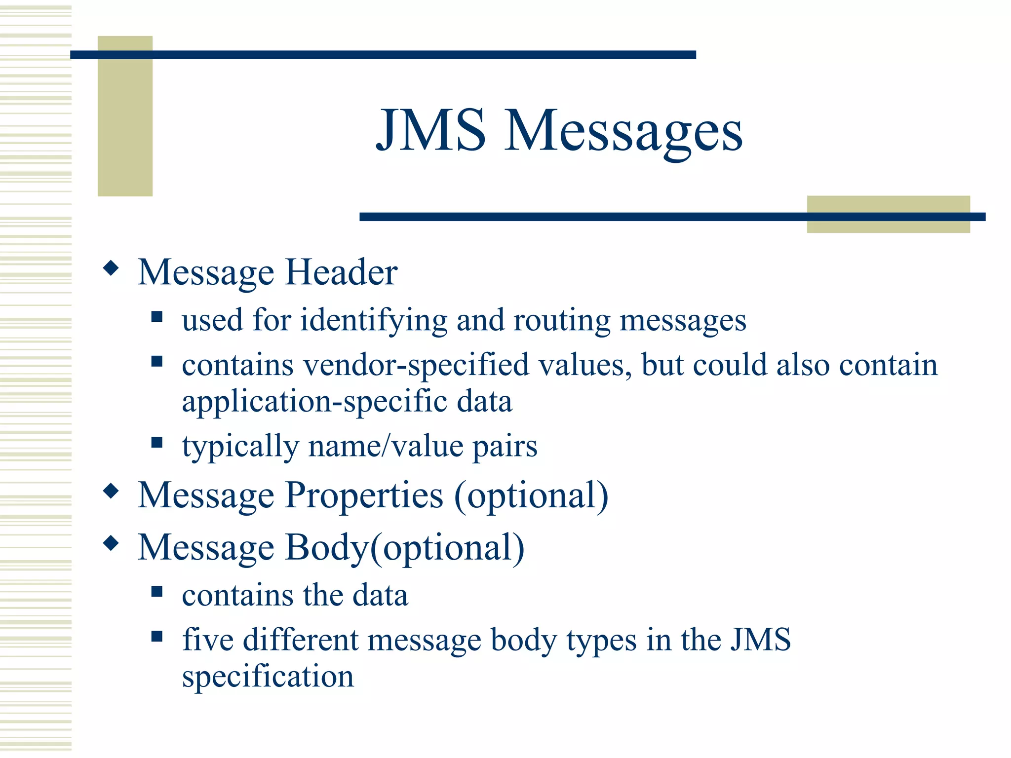 JMS Messages Message Header used for identifying and routing messages contains  vendor-specified values, but could also contain application-specific data  typically name/value pairs Message Properties (optional) Message Body(optional) contains the data five different message body types in the JMS specification 