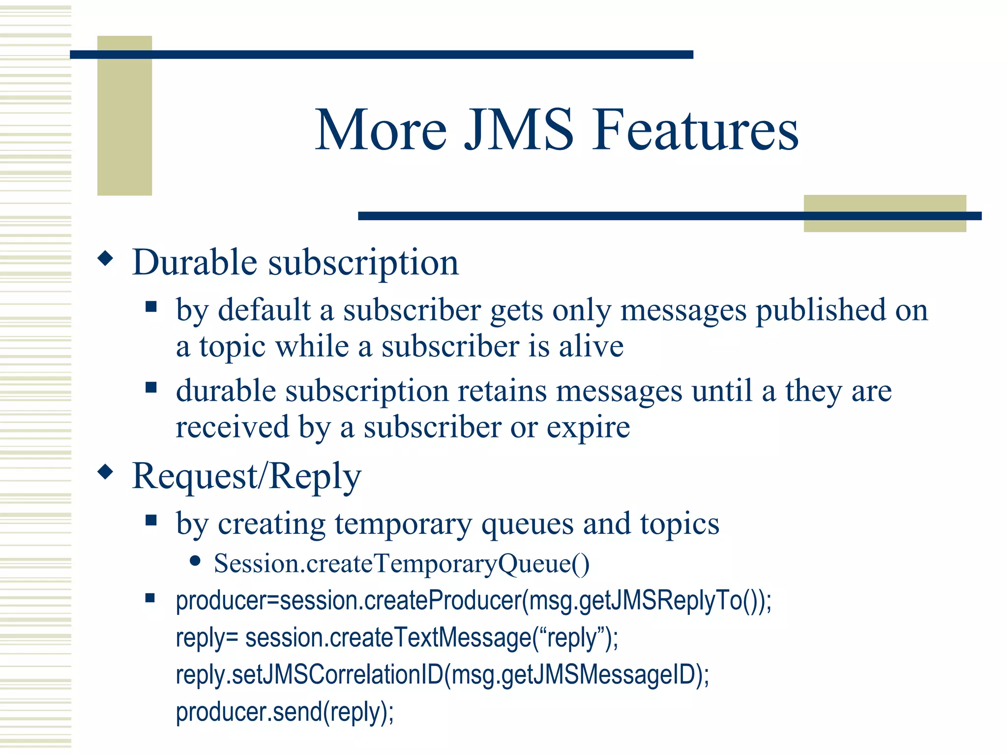 More JMS Features Durable subscription by default a subscriber gets only messages published on a topic while a subscriber is alive durable subscription retains messages until a they are received by a subscriber or expire Request/Reply by creating temporary queues and topics Session.createTemporaryQueue() producer=session.createProducer(msg.getJMSReplyTo()); reply= session.createTextMessage(“reply”); reply.setJMSCorrelationID(msg.getJMSMessageID); producer.send(reply); 