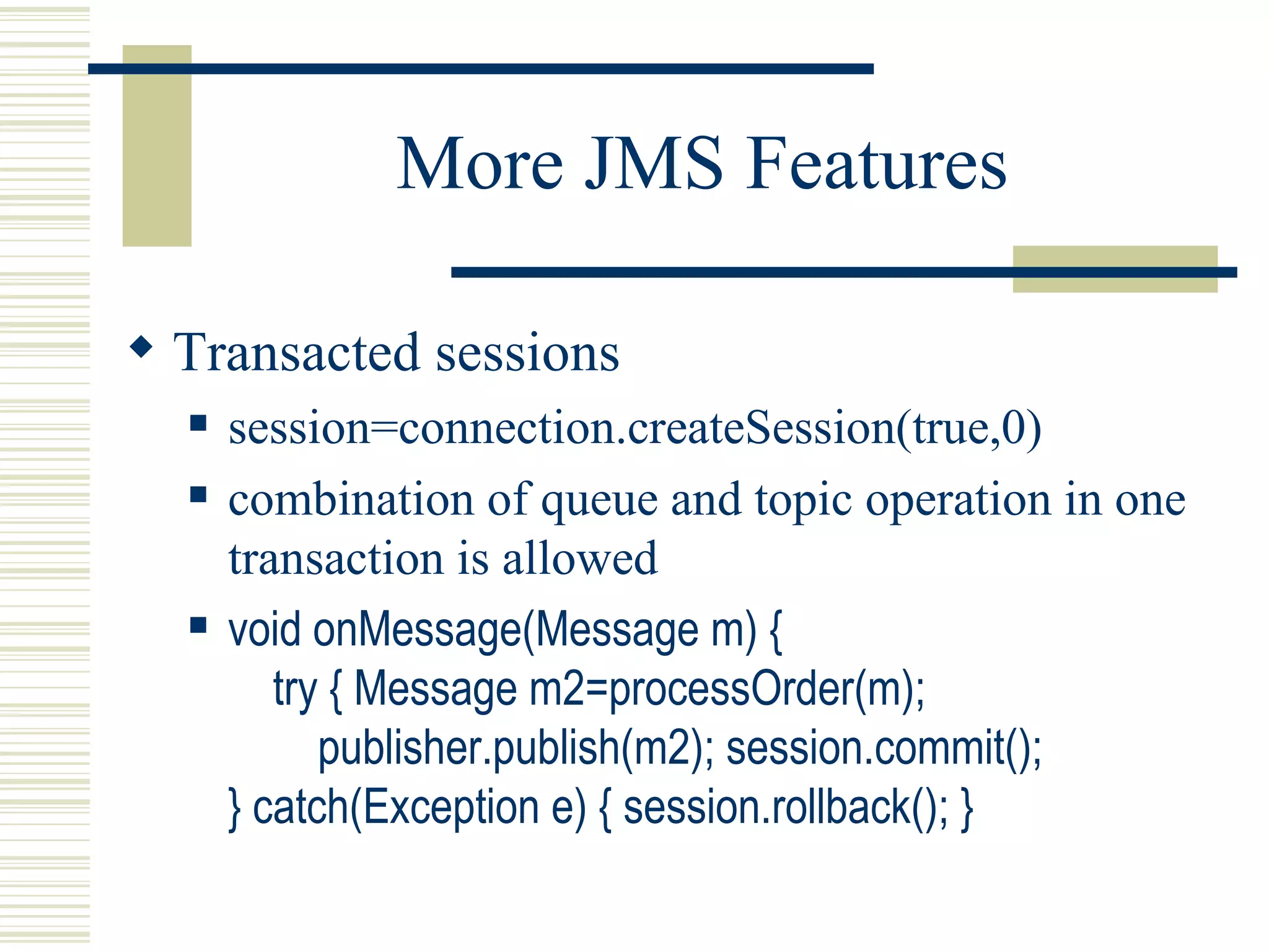 More JMS Features Transacted sessions session=connection.createSession(true,0) combination of queue and topic operation in one transaction is allowed void onMessage(Message m) {   try { Message m2=processOrder(m);   publisher.publish(m2); session.commit(); } catch(Exception e) { session.rollback(); } 