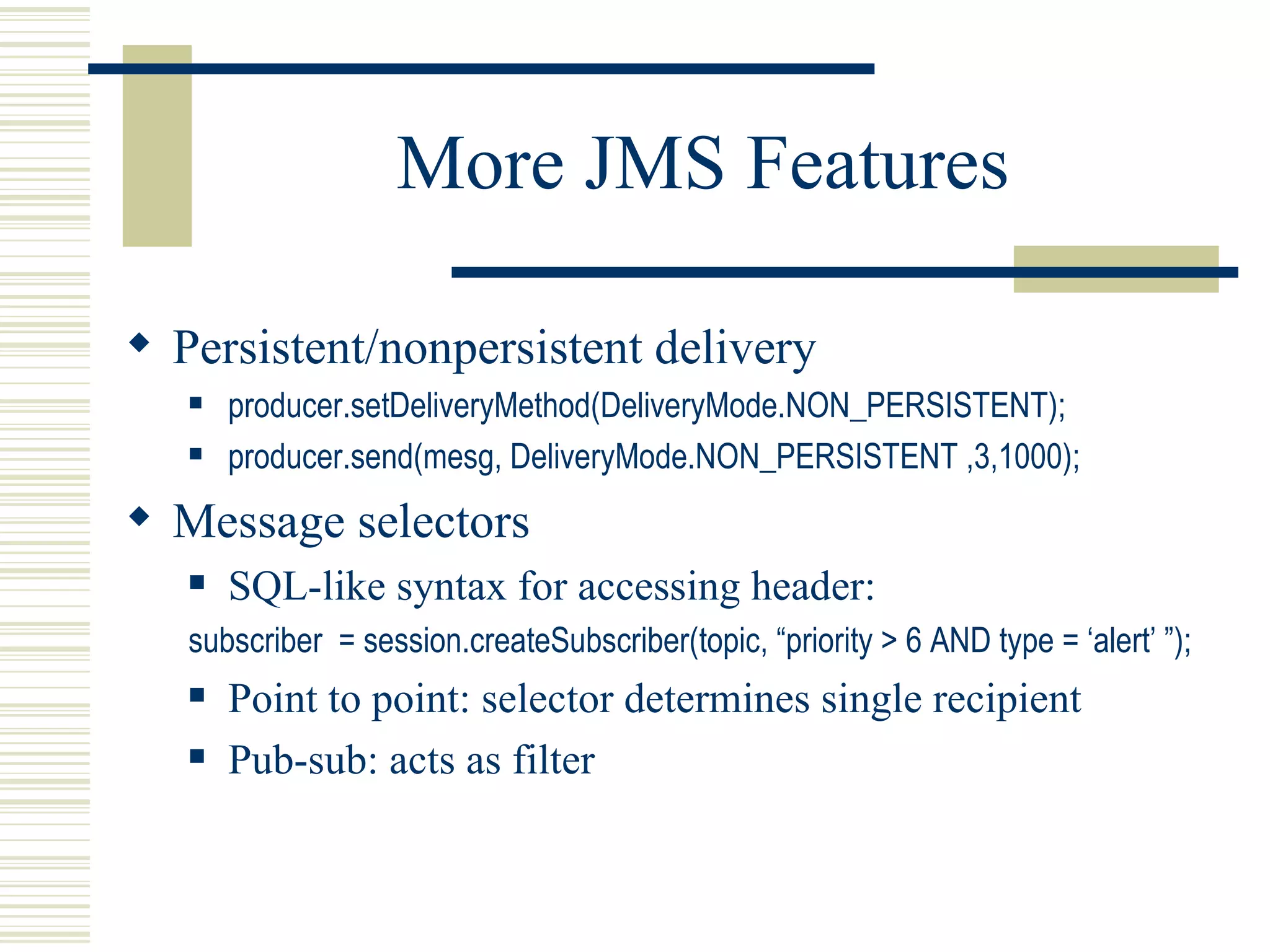 More JMS Features Persistent/nonpersistent delivery producer.setDeliveryMethod(DeliveryMode.NON_PERSISTENT); producer.send(mesg, DeliveryMode.NON_PERSISTENT ,3,1000); Message selectors SQL-like syntax for accessing header: subscriber  = session.createSubscriber(topic, “priority > 6 AND type = ‘alert’ ”); Point to point: selector determines single recipient Pub-sub: acts as filter 