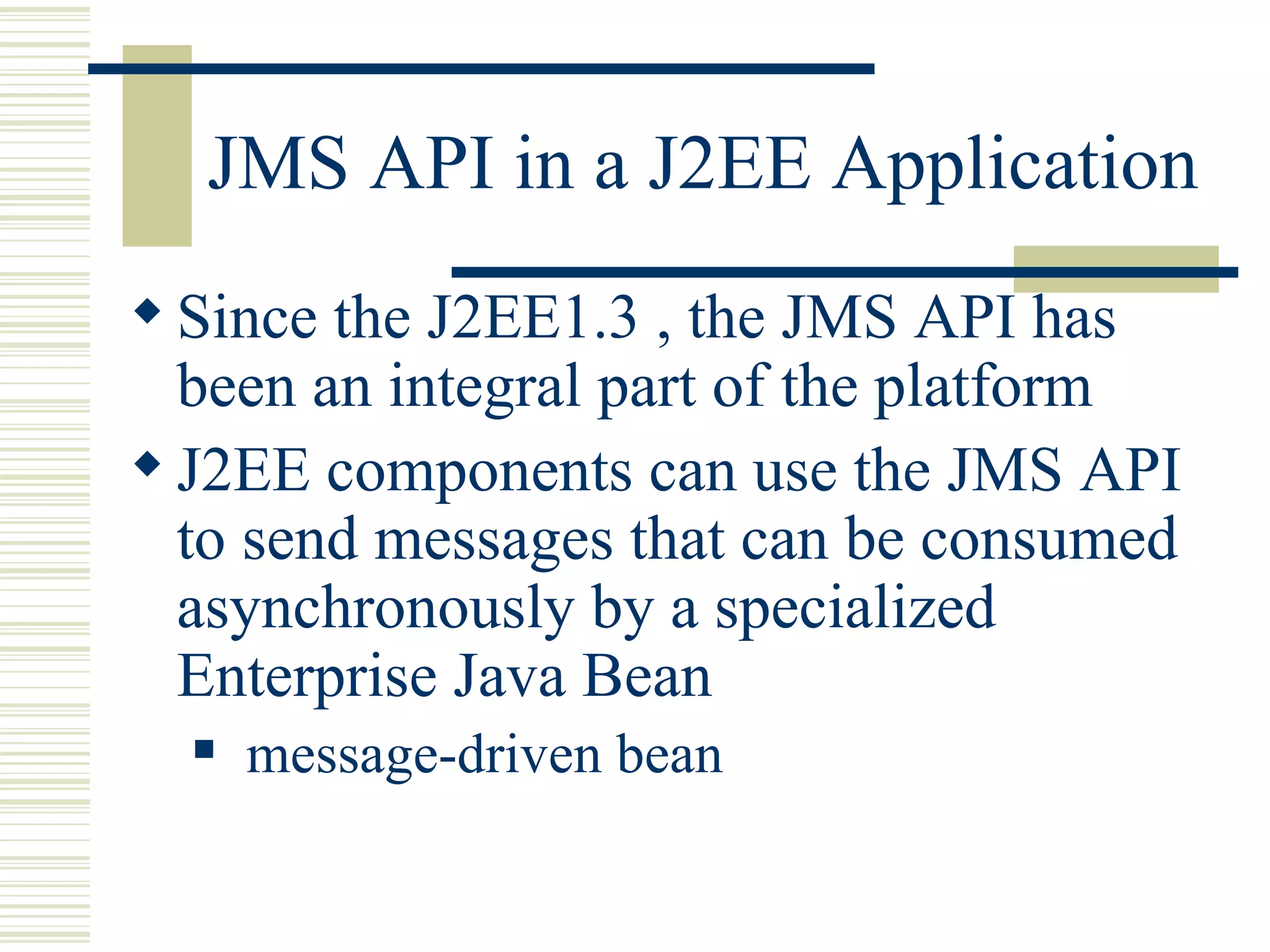 JMS API in a J2EE Application Since the J2EE1.3 , the JMS API has been an integral part of the platform J2EE components can use the JMS API to send messages that can be consumed asynchronously by a specialized Enterprise Java Bean message-driven bean  
