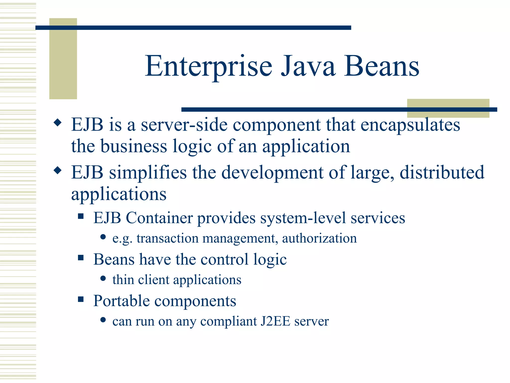 Enterprise Java Beans EJB is a server-side component that encapsulates the business logic of an application EJB simplifies the development of large, distributed applications EJB Container provides system-level services e.g. transaction management, authorization Beans have the control logic thin client applications Portable components can run on any compliant J2EE server 