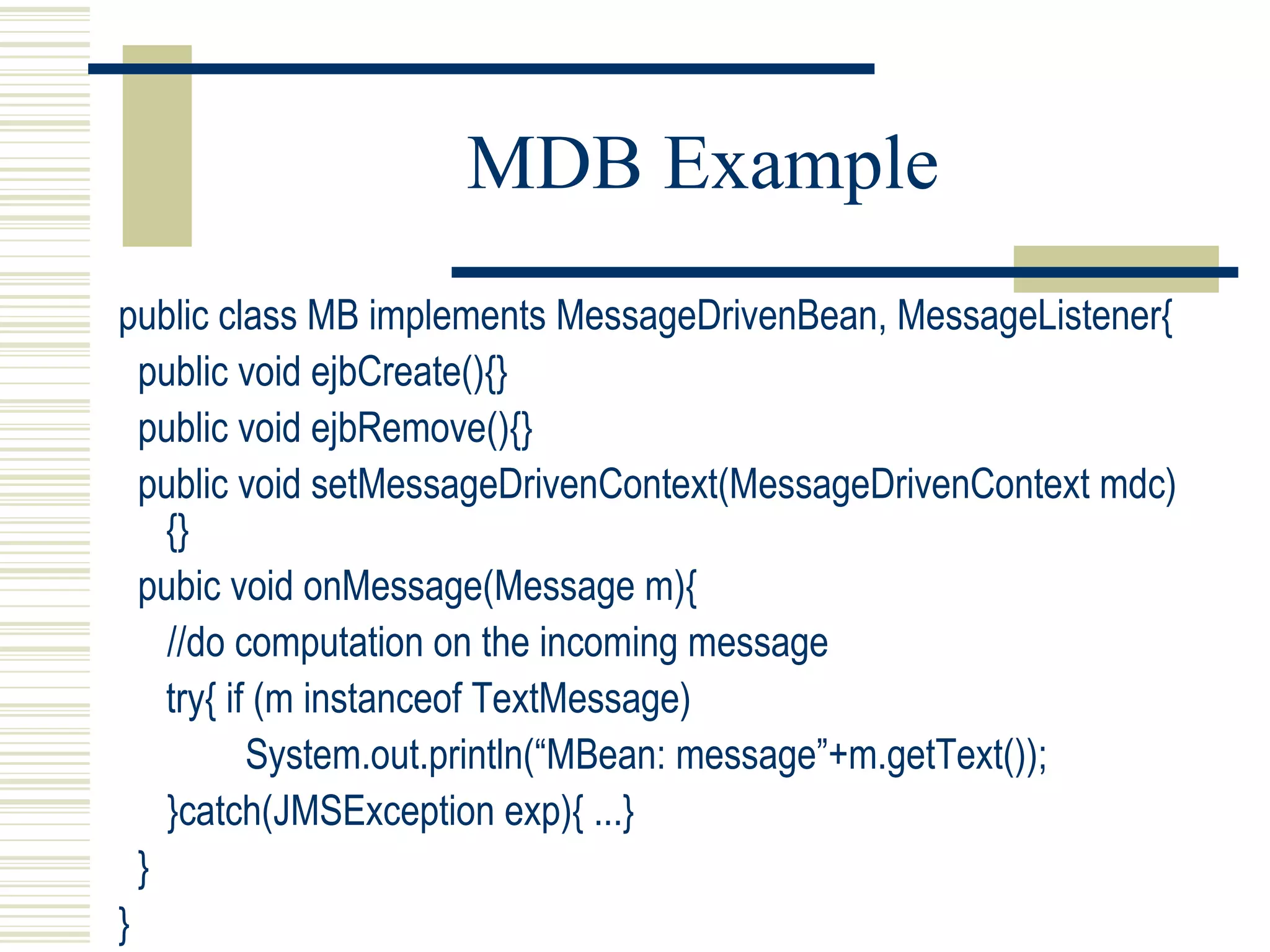 MDB Example public class MB implements MessageDrivenBean, MessageListener{ public void ejbCreate(){} public void ejbRemove(){} public void setMessageDrivenContext(MessageDrivenContext mdc){} pubic void onMessage(Message m){ //do computation on the incoming message try{ if (m instanceof TextMessage) System.out.println(“MBean: message”+m.getText()); }catch(JMSException exp){ ...} } } 