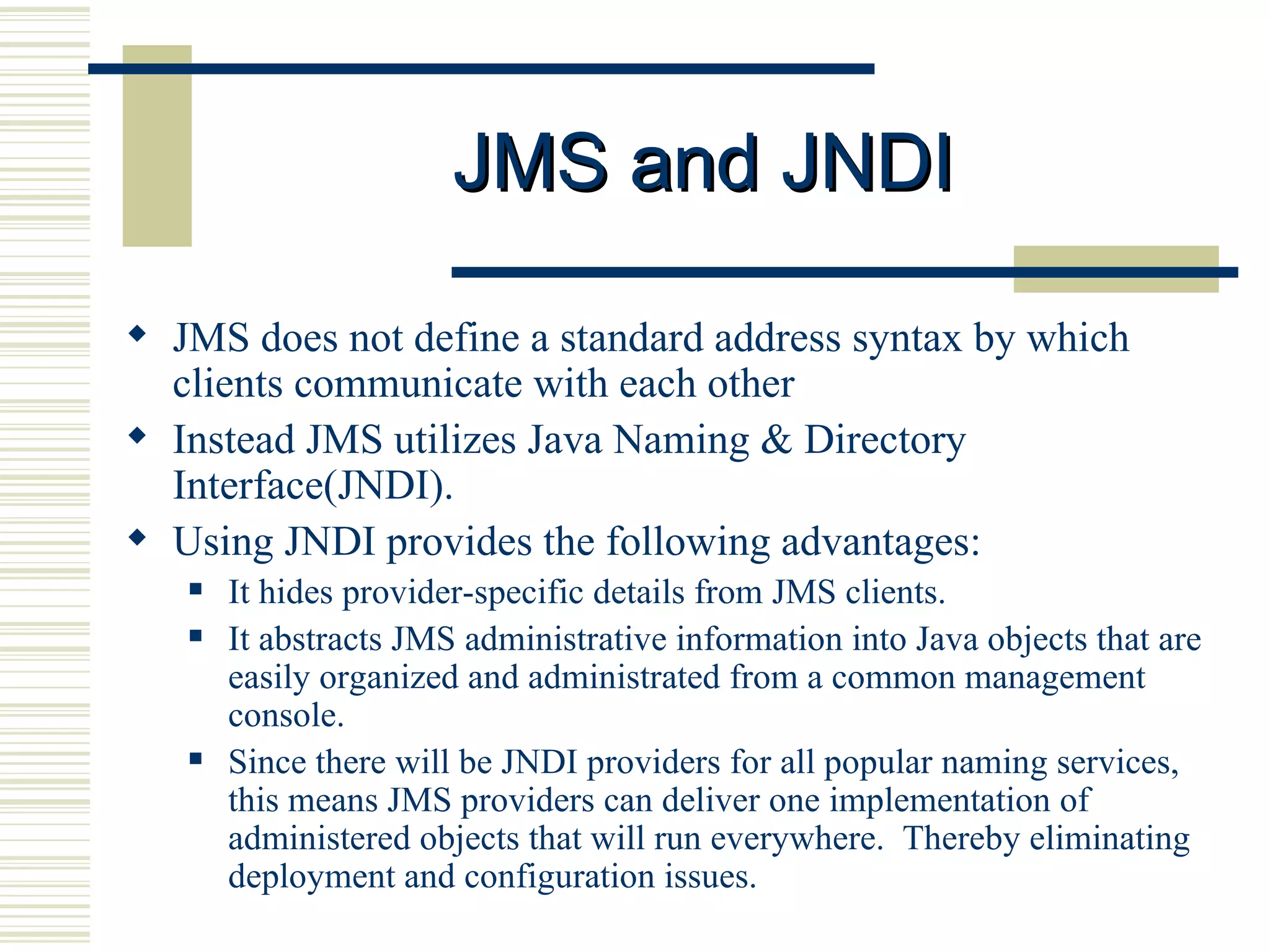 JMS and JNDI JMS does not define a standard address syntax by which clients communicate with each other Instead JMS utilizes Java Naming & Directory Interface(JNDI).  Using JNDI provides the following advantages: It hides provider-specific details from JMS clients.  It abstracts JMS administrative information into Java objects that are easily organized and administrated from a common management console.  Since there will be JNDI providers for all popular naming services, this means JMS providers can deliver one implementation of administered objects that will run everywhere.  Thereby eliminating deployment and configuration issues. 