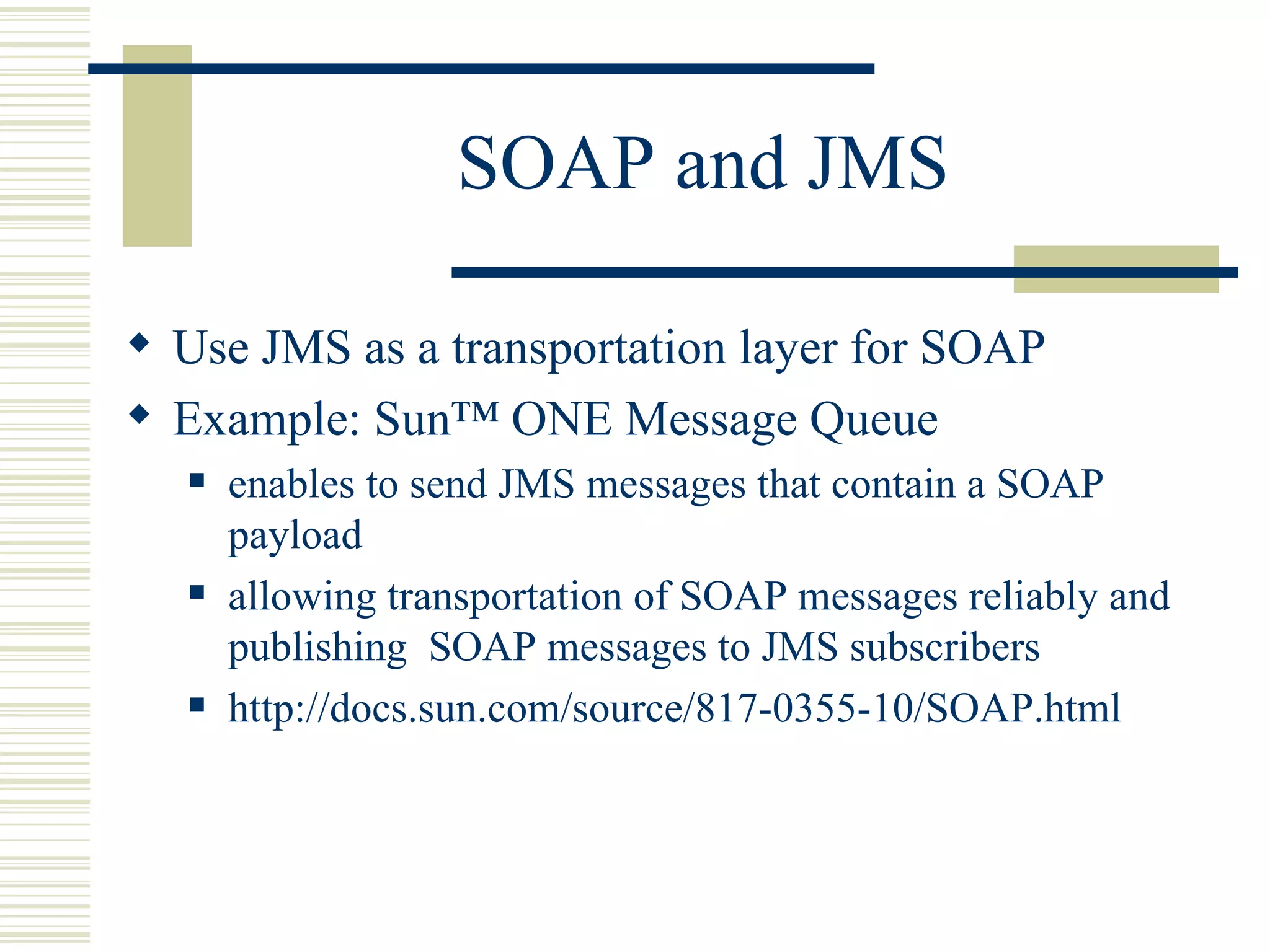 SOAP and JMS Use JMS as a transportation layer for SOAP Example: Sun™ ONE Message Queue  enables to send JMS messages that contain a SOAP payload allowing transportation of SOAP messages reliably and publishing  SOAP messages to JMS subscribers http://docs.sun.com/source/817-0355-10/SOAP.html 