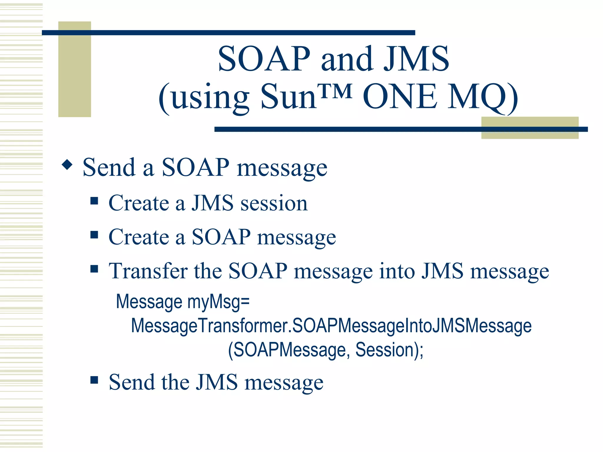 SOAP and JMS  (using Sun™ ONE MQ) Send a SOAP message Create a JMS session Create a SOAP message Transfer the SOAP message into JMS message Message myMsg= MessageTransformer.SOAPMessageIntoJMSMessage                       (SOAPMessage, Session); Send the JMS message 