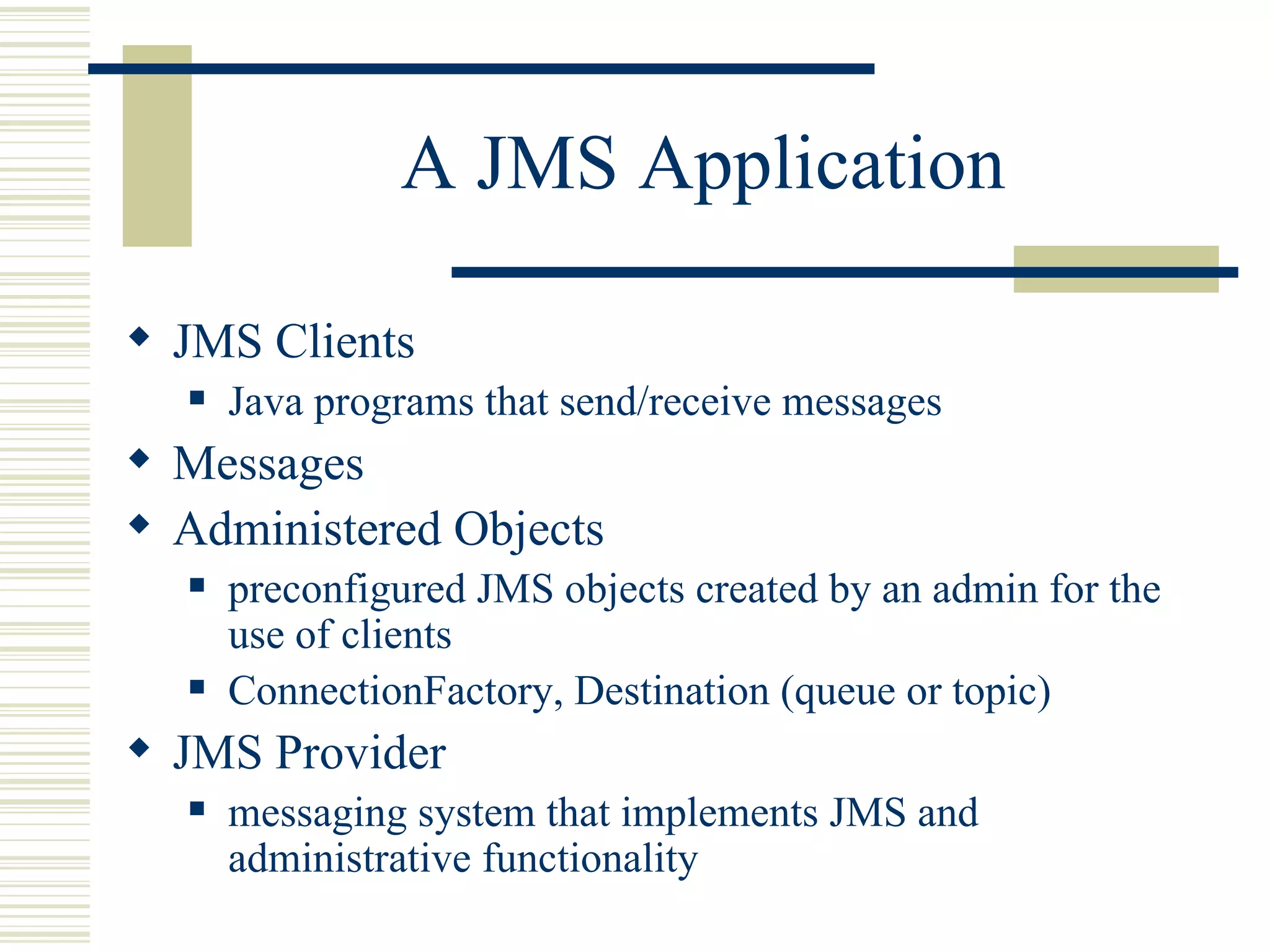 A JMS Application JMS Clients Java programs that send/receive messages Messages Administered Objects preconfigured JMS objects created by an admin for the use of clients ConnectionFactory, Destination (queue or topic) JMS Provider messaging system that implements JMS and administrative functionality 