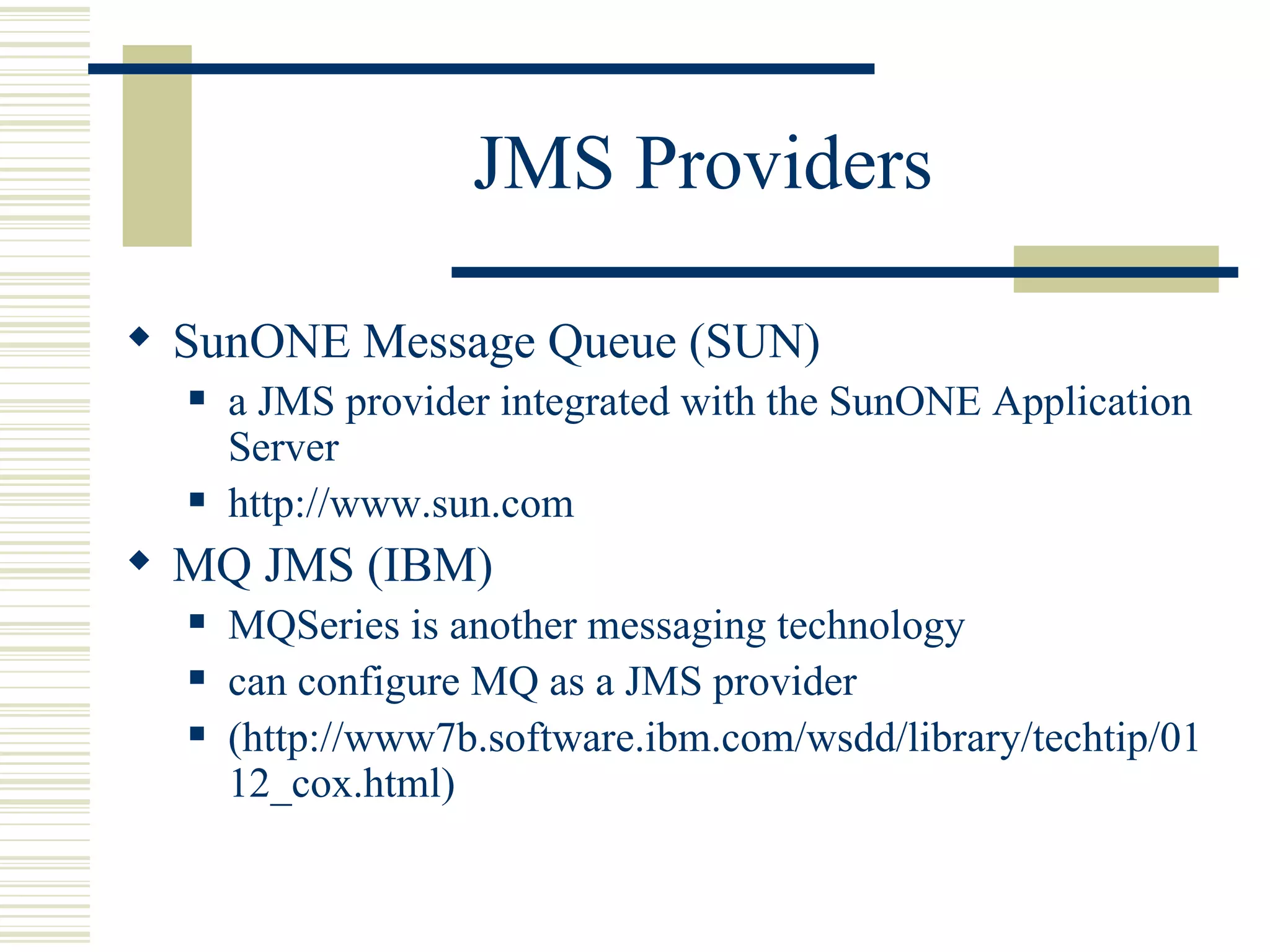JMS Providers SunONE Message Queue (SUN) a JMS provider integrated with the SunONE Application Server http://www.sun.com MQ JMS (IBM) MQSeries is another messaging technology can configure MQ as a JMS provider (http://www7b.software.ibm.com/wsdd/library/techtip/0112_cox.html) 