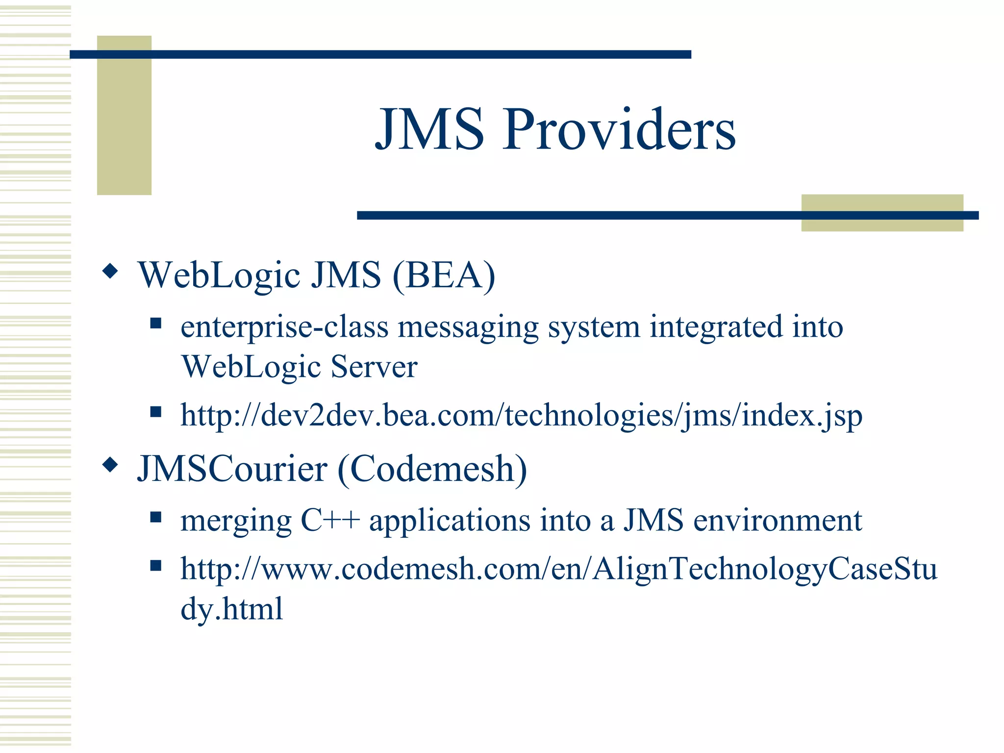 JMS Providers WebLogic JMS (BEA) enterprise-class messaging system integrated into WebLogic Server http://dev2dev.bea.com/technologies/jms/index.jsp JMSCourier (Codemesh) merging C++ applications into a JMS environment http://www.codemesh.com/en/AlignTechnologyCaseStudy.html 
