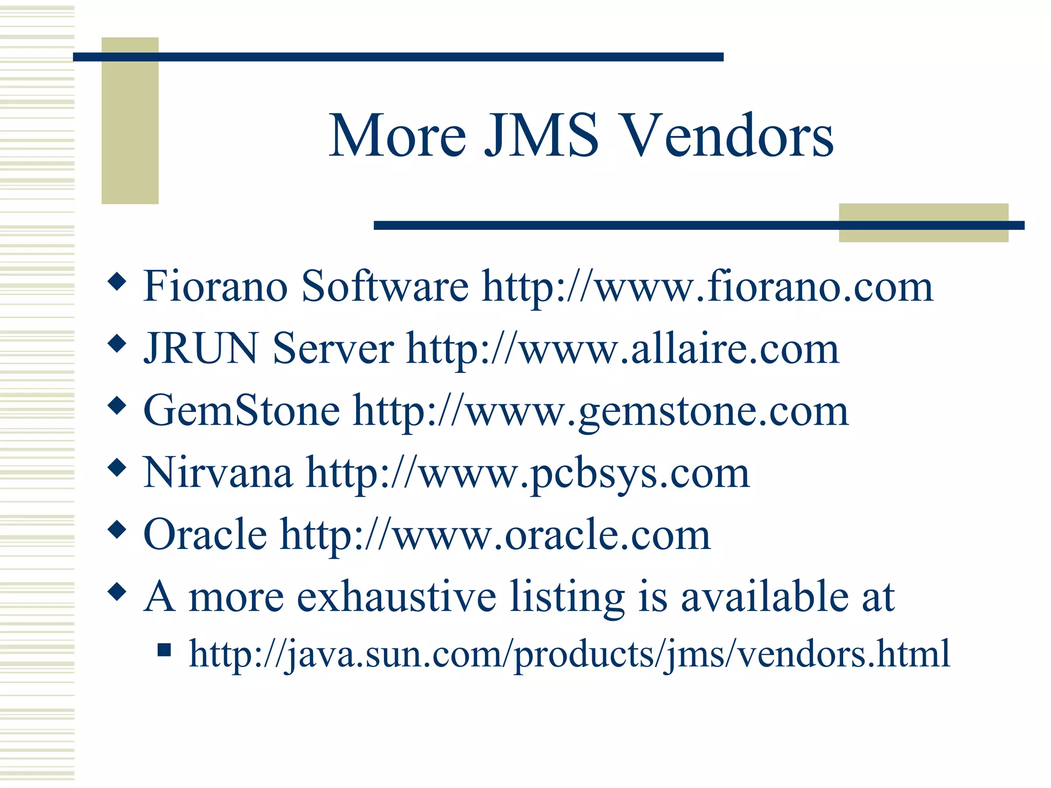 More JMS Vendors Fiorano Software  http://www.fiorano.com JRUN Server  http://www.allaire.com GemStone http://www.gemstone.com Nirvana http://www.pcbsys.com Oracle http://www.oracle.com A more exhaustive listing is available at http://java.sun.com/products/jms/vendors.html 