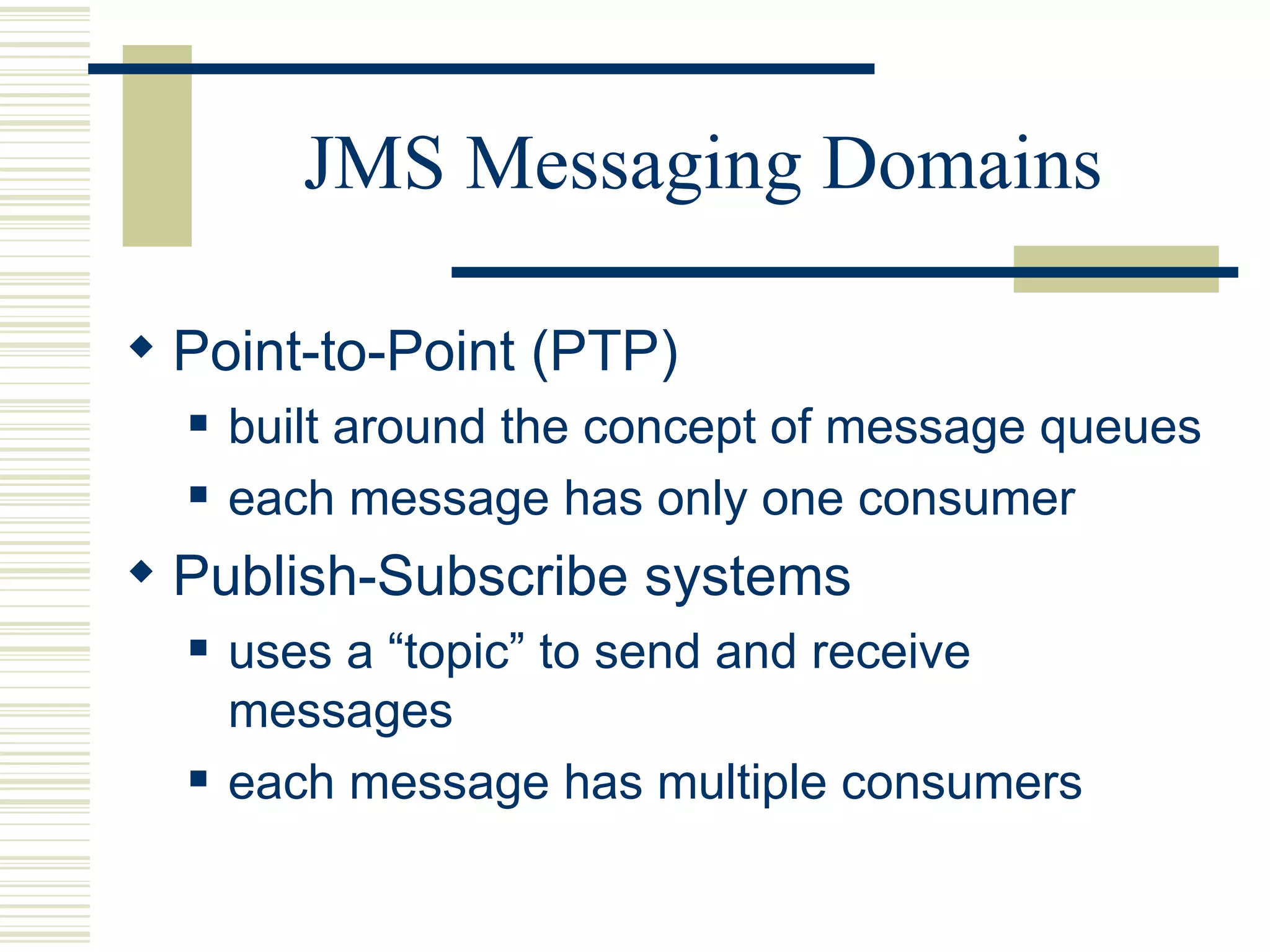 JMS Messaging Domains Point-to-Point (PTP)  built around the concept of message queues each message has only one consumer Publish-Subscribe systems  uses a “topic” to send and receive messages each message has multiple consumers 