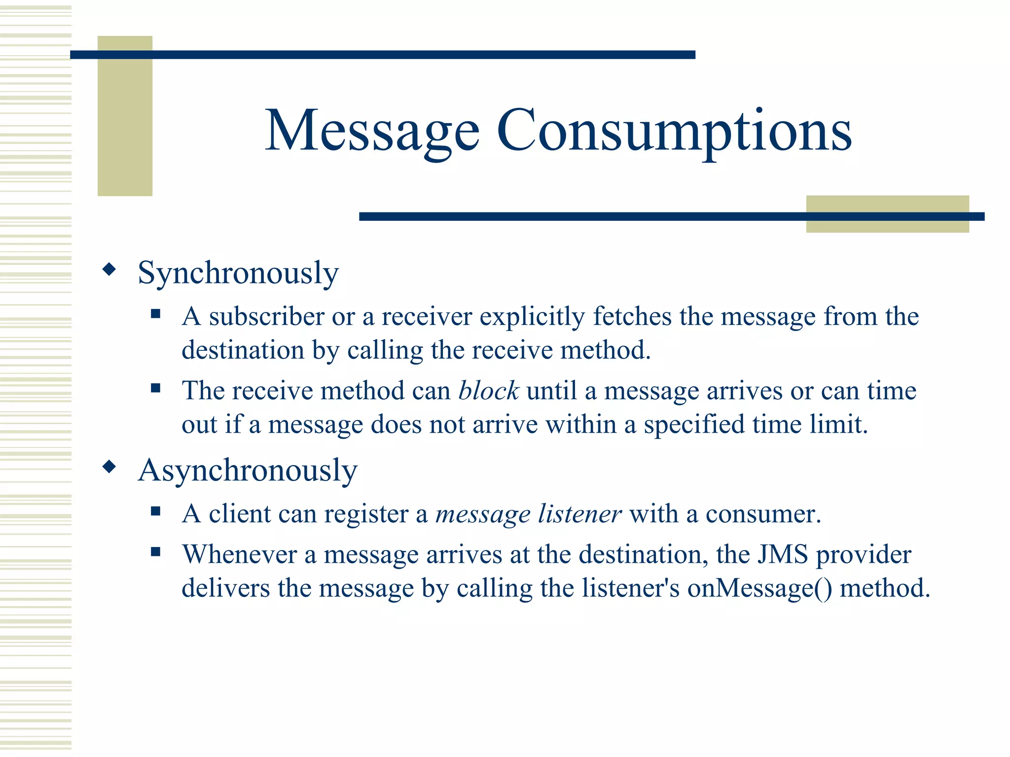 Message Consumptions Synchronously A subscriber or a receiver explicitly fetches the message from the destination by calling the receive method.  The receive method can  block  until a message arrives or can time out if a message does not arrive within a specified time limit.  Asynchronously A client can register a  message listener  with a consumer. Whenever a message arrives at the destination, the JMS provider delivers the message by calling the listener's  onMessage()  method. 
