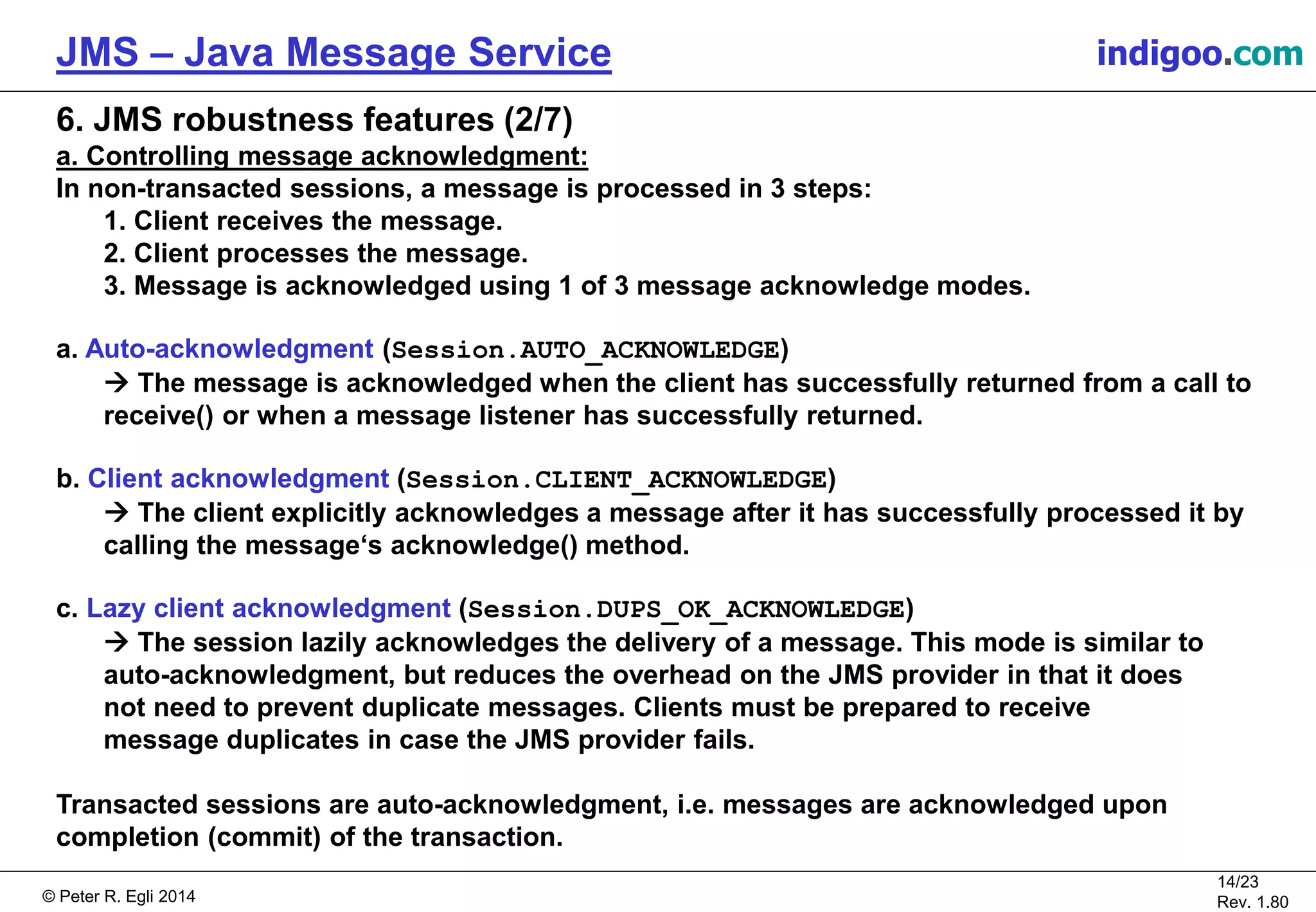 © Peter R. Egli 2015
14/24
Rev. 1.90
JMS – Java Message Service indigoo.com
6. JMS robustness features (2/7)
a. Controlling message acknowledgment:
In non-transacted sessions, a message is processed in 3 steps:
1. Client receives the message.
2. Client processes the message.
3. Message is acknowledged using 1 of 3 message acknowledge modes.
a. Auto-acknowledgment (Session.AUTO_ACKNOWLEDGE)
 The message is acknowledged when the client has successfully returned from a call to
receive() or when a message listener has successfully returned.
b. Client acknowledgment (Session.CLIENT_ACKNOWLEDGE)
 The client explicitly acknowledges a message after it has successfully processed it by
calling the message‘s acknowledge() method.
c. Lazy client acknowledgment (Session.DUPS_OK_ACKNOWLEDGE)
 The session lazily acknowledges the delivery of a message. This mode is similar to
auto-acknowledgment, but reduces the overhead on the JMS provider in that it does
not need to prevent duplicate messages. Clients must be prepared to receive
message duplicates in case the JMS provider fails.
Transacted sessions are auto-acknowledgment, i.e. messages are acknowledged upon
completion (commit) of the transaction.
 