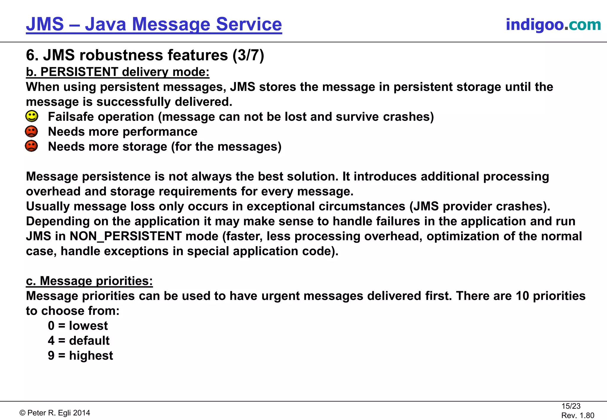 © Peter R. Egli 2015
15/24
Rev. 1.90
JMS – Java Message Service indigoo.com
6. JMS robustness features (3/7)
b. PERSISTENT delivery mode:
When using persistent messages, JMS stores the message in persistent storage until the
message is successfully delivered.
Failsafe operation (message can not be lost and survive crashes)
Needs more performance
Needs more storage (for the messages)
Message persistence is not always the best solution. It introduces additional processing
overhead and storage requirements for every message.
Usually message loss only occurs in exceptional circumstances (JMS provider crashes).
Depending on the application it may make sense to handle failures in the application and run
JMS in NON_PERSISTENT mode (faster, less processing overhead, optimization of the normal
case, handle exceptions in special application code).
c. Message priorities:
Message priorities can be used to have urgent messages delivered first. There are 10 priorities
to choose from:
0 = lowest
4 = default
9 = highest
 