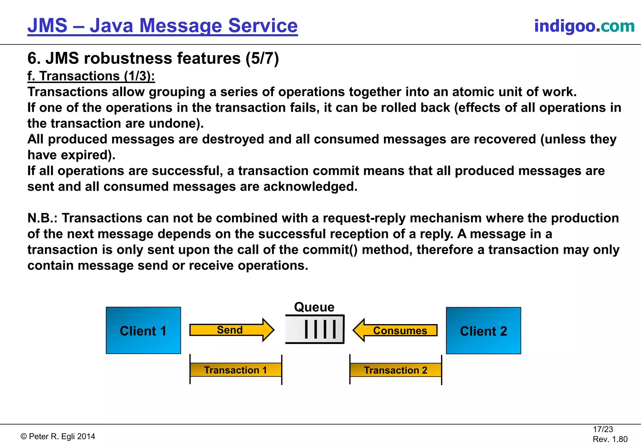 © Peter R. Egli 2015
17/24
Rev. 1.90
JMS – Java Message Service indigoo.com
6. JMS robustness features (5/7)
f. Transactions (1/3):
Transactions allow grouping a series of operations together into an atomic unit of work.
If one of the operations in the transaction fails, it can be rolled back (effects of all operations in
the transaction are undone).
All produced messages are destroyed and all consumed messages are recovered (unless they
have expired).
If all operations are successful, a transaction commit means that all produced messages are
sent and all consumed messages are acknowledged.
N.B.: Transactions can not be combined with a request-reply mechanism where the production
of the next message depends on the successful reception of a reply. A message in a
transaction is only sent upon the call of the commit() method, therefore a transaction may only
contain message send or receive operations.
Client 1
Queue
Send Client 2Consumes
Transaction 1 Transaction 2
 