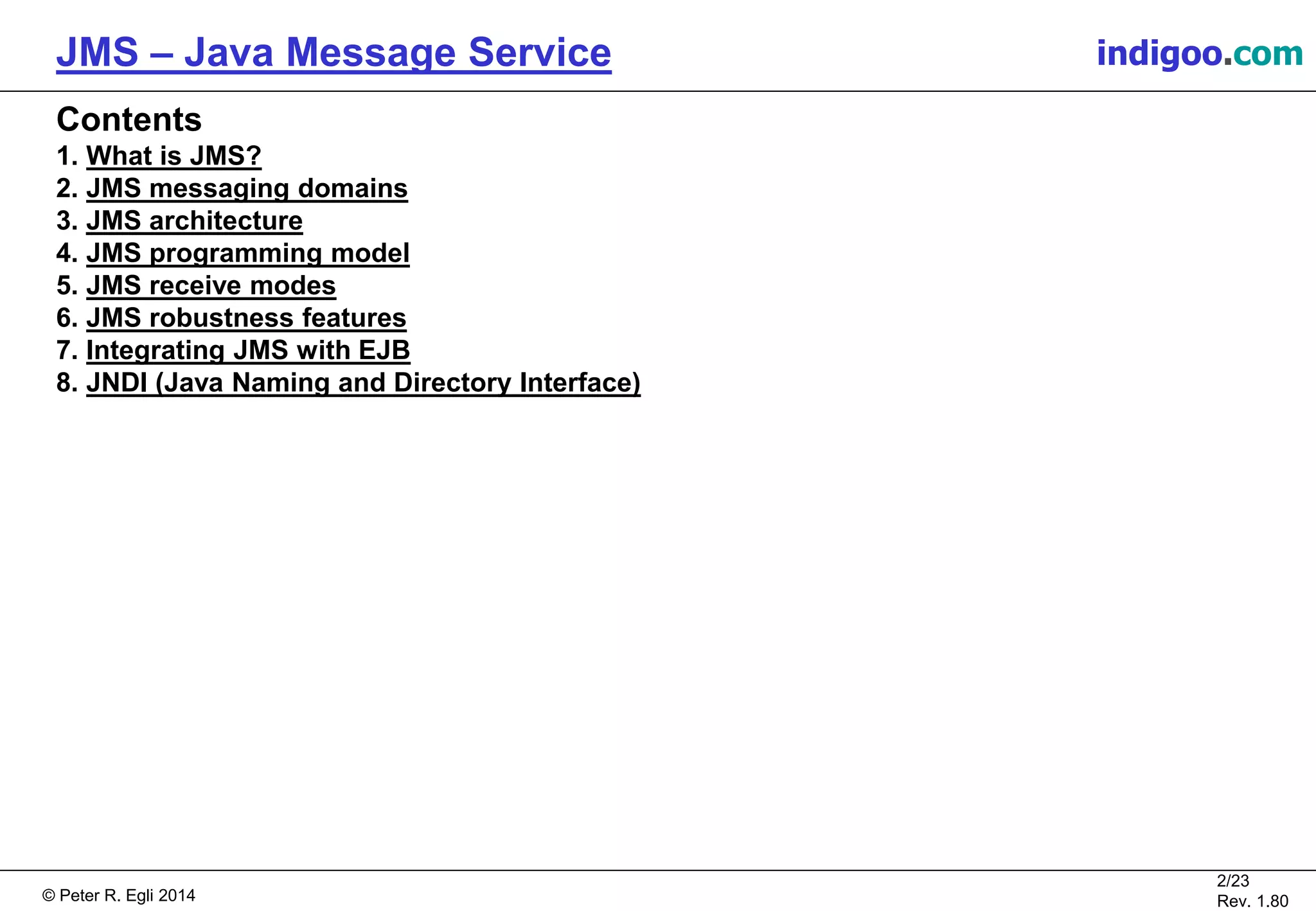 © Peter R. Egli 2015
2/24
Rev. 1.90
JMS – Java Message Service indigoo.com
Contents
1. What is JMS?
2. JMS messaging domains
3. JMS architecture
4. JMS programming model
5. JMS receive modes
6. JMS robustness features
7. Integrating JMS with EJB
8. JNDI (Java Naming and Directory Interface)
9. JMS 2.0
 