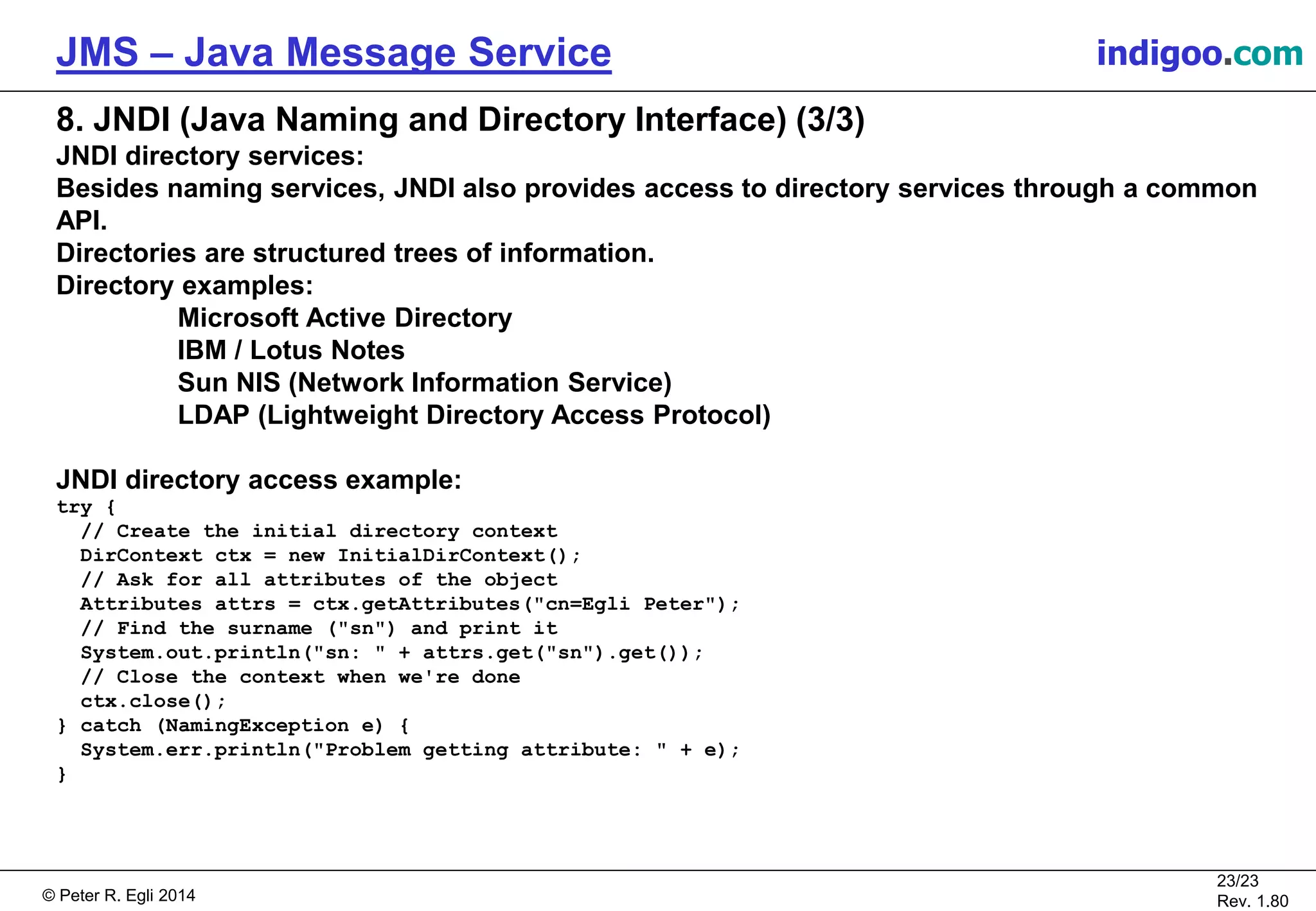 © Peter R. Egli 2015
23/24
Rev. 1.90
JMS – Java Message Service indigoo.com
8. JNDI (Java Naming and Directory Interface) (3/3)
JNDI directory services:
Besides naming services, JNDI also provides access to directory services through a common
API.
Directories are structured trees of information.
Directory examples:
Microsoft Active Directory
IBM / Lotus Notes
Sun NIS (Network Information Service)
LDAP (Lightweight Directory Access Protocol)
JNDI directory access example:
try {
// Create the initial directory context
DirContext ctx = new InitialDirContext();
// Ask for all attributes of the object
Attributes attrs = ctx.getAttributes("cn=Egli Peter");
// Find the surname ("sn") and print it
System.out.println("sn: " + attrs.get("sn").get());
// Close the context when we're done
ctx.close();
} catch (NamingException e) {
System.err.println("Problem getting attribute: " + e);
}
 