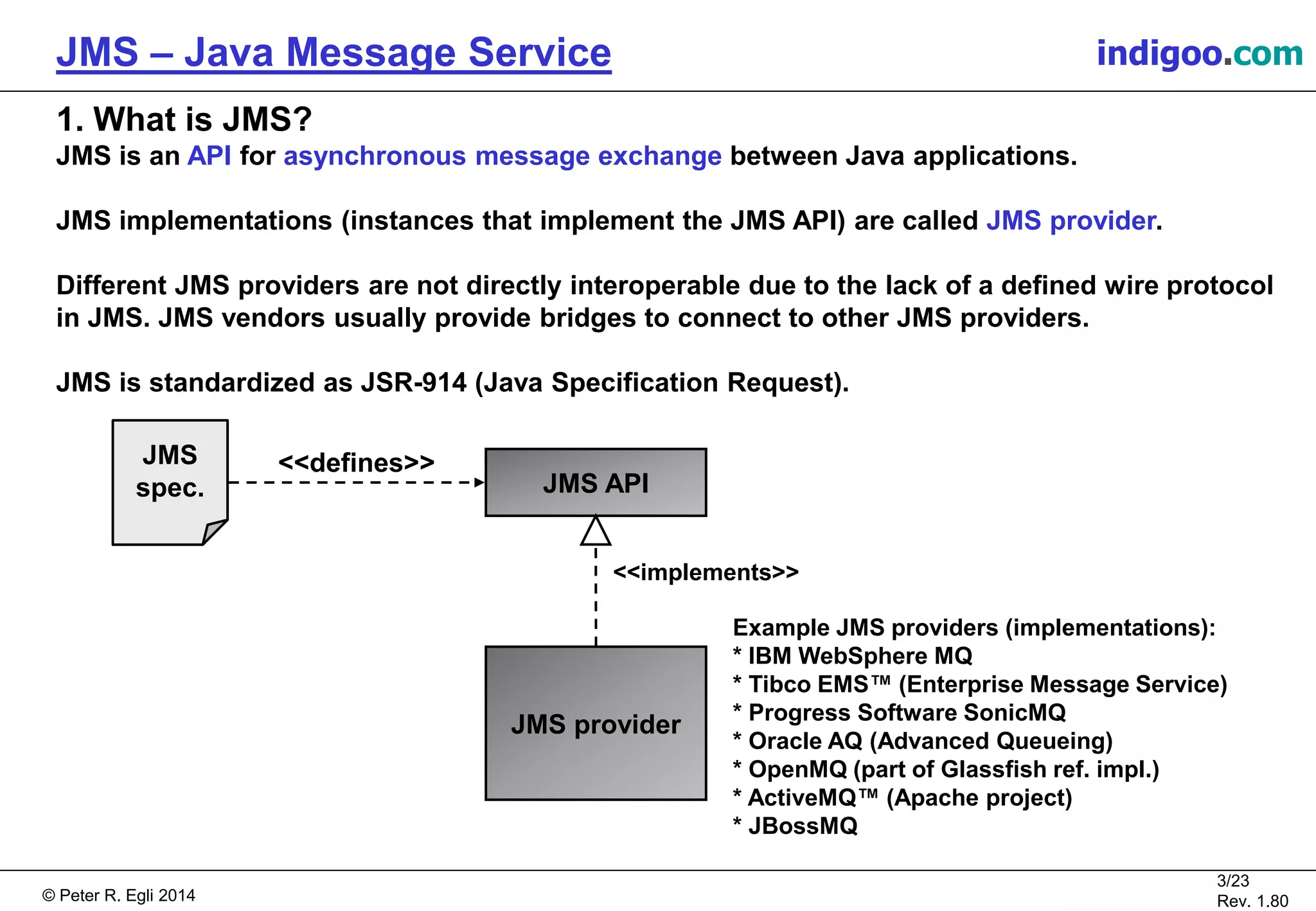 © Peter R. Egli 2015
3/24
Rev. 1.90
JMS – Java Message Service indigoo.com
1. What is JMS?
JMS is an API for asynchronous message exchange between Java applications.
JMS implementations (instances that implement the JMS API) are called JMS provider.
Different JMS providers are not directly interoperable due to the lack of a defined wire protocol
in JMS. JMS vendors usually provide bridges to connect to other JMS providers.
JMS is standardized as JSR-914 (Java Specification Request).
JMS provider
JMS API
JMS
spec.
Example JMS providers (implementations):
* IBM WebSphere MQ
* Tibco EMS™ (Enterprise Message Service)
* Progress Software SonicMQ
* Oracle AQ (Advanced Queueing)
* OpenMQ (part of Glassfish ref. impl.)
* ActiveMQ™ (Apache project)
* JBossMQ
<<defines>>
<<implements>>
 