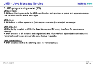 © Peter R. Egli 2015
11/24
Rev. 1.90
JMS – Java Message Service indigoo.com
5. JMS programming model (5/5)
JMS provider:
A JMS provider implements the JMS specification and provides a queue and a queue manager
that receives and forwards messages.
JMS client:
A JMS client is either a producer (sender) or consumer (reciever) of a message.
JNDI provider:
JMS is tightly coupled to JNDI, the Java Naming and Directory Interface, for queue name
lookups.
A JNDI provider is an instance that implements the JNDI interface specification and services
name lookups (returns answers to name lookup requests).
JNDI initial context:
A JNDI initial context is the starting point for name lookups.
 
