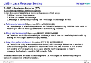 © Peter R. Egli 2015
14/24
Rev. 1.90
JMS – Java Message Service indigoo.com
6. JMS robustness features (2/7)
a. Controlling message acknowledgment:
In non-transacted sessions, a message is processed in 3 steps:
1. Client receives the message.
2. Client processes the message.
3. Message is acknowledged using 1 of 3 message acknowledge modes.
a. Auto-acknowledgment (Session.AUTO_ACKNOWLEDGE)
 The message is acknowledged when the client has successfully returned from a call to
receive() or when a message listener has successfully returned.
b. Client acknowledgment (Session.CLIENT_ACKNOWLEDGE)
 The client explicitly acknowledges a message after it has successfully processed it by
calling the message‘s acknowledge() method.
c. Lazy client acknowledgment (Session.DUPS_OK_ACKNOWLEDGE)
 The session lazily acknowledges the delivery of a message. This mode is similar to
auto-acknowledgment, but reduces the overhead on the JMS provider in that it does
not need to prevent duplicate messages. Clients must be prepared to receive
message duplicates in case the JMS provider fails.
Transacted sessions are auto-acknowledgment, i.e. messages are acknowledged upon
completion (commit) of the transaction.
 