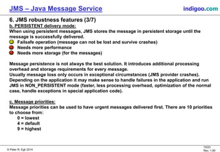 © Peter R. Egli 2015
15/24
Rev. 1.90
JMS – Java Message Service indigoo.com
6. JMS robustness features (3/7)
b. PERSISTENT delivery mode:
When using persistent messages, JMS stores the message in persistent storage until the
message is successfully delivered.
Failsafe operation (message can not be lost and survive crashes)
Needs more performance
Needs more storage (for the messages)
Message persistence is not always the best solution. It introduces additional processing
overhead and storage requirements for every message.
Usually message loss only occurs in exceptional circumstances (JMS provider crashes).
Depending on the application it may make sense to handle failures in the application and run
JMS in NON_PERSISTENT mode (faster, less processing overhead, optimization of the normal
case, handle exceptions in special application code).
c. Message priorities:
Message priorities can be used to have urgent messages delivered first. There are 10 priorities
to choose from:
0 = lowest
4 = default
9 = highest
 