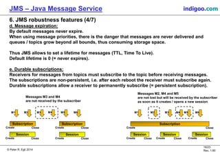 © Peter R. Egli 2015
16/24
Rev. 1.90
JMS – Java Message Service indigoo.com
6. JMS robustness features (4/7)
d. Message expiration:
By default messages never expire.
When using message priorities, there is the danger that messages are never delivered and
queues / topics grow beyond all bounds, thus consuming storage space.
Thus JMS allows to set a lifetime for messages (TTL, Time To Live).
Default lifetime is 0 (= never expires).
e. Durable subscriptions:
Receivers for messages from topics must subscribe to the topic before receiving messages.
The subscriptions are non-persistent, i.e. after each reboot the receiver must subscribe again.
Durable subscriptions allow a receiver to permanently subscribe (= persistent subscription).
Messages M3 and M4
are not received by the subscriber
Messages M2, M4 and M5
are not lost but will be received by the subscriber
as soon as it creates / opens a new session
M1 M2 M3 M4 M5 M6
Subscription
Create Close
Subscription
Create Close
Session
Create Close
Session
Create Close
M1 M2 M3 M4 M5 M6
Subscription
Create Close
Session
Create Close
Session
Create Close
Session
Create Close
 
