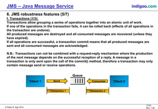 © Peter R. Egli 2015
17/24
Rev. 1.90
JMS – Java Message Service indigoo.com
6. JMS robustness features (5/7)
f. Transactions (1/3):
Transactions allow grouping a series of operations together into an atomic unit of work.
If one of the operations in the transaction fails, it can be rolled back (effects of all operations in
the transaction are undone).
All produced messages are destroyed and all consumed messages are recovered (unless they
have expired).
If all operations are successful, a transaction commit means that all produced messages are
sent and all consumed messages are acknowledged.
N.B.: Transactions can not be combined with a request-reply mechanism where the production
of the next message depends on the successful reception of a reply. A message in a
transaction is only sent upon the call of the commit() method, therefore a transaction may only
contain message send or receive operations.
Client 1
Queue
Send Client 2Consumes
Transaction 1 Transaction 2
 