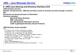 © Peter R. Egli 2015
23/24
Rev. 1.90
JMS – Java Message Service indigoo.com
8. JNDI (Java Naming and Directory Interface) (3/3)
JNDI directory services:
Besides naming services, JNDI also provides access to directory services through a common
API.
Directories are structured trees of information.
Directory examples:
Microsoft Active Directory
IBM / Lotus Notes
Sun NIS (Network Information Service)
LDAP (Lightweight Directory Access Protocol)
JNDI directory access example:
try {
// Create the initial directory context
DirContext ctx = new InitialDirContext();
// Ask for all attributes of the object
Attributes attrs = ctx.getAttributes("cn=Egli Peter");
// Find the surname ("sn") and print it
System.out.println("sn: " + attrs.get("sn").get());
// Close the context when we're done
ctx.close();
} catch (NamingException e) {
System.err.println("Problem getting attribute: " + e);
}
 