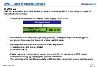 © Peter R. Egli 2015
24/24
Rev. 1.90
JMS – Java Message Service indigoo.com
JMS 2.0 API
9. JMS 2.0
JMS 2.0, released in April 2013, builds on the API defined by JMS 1.1, but brings a couple of
simplifications, namely:
• Simplified API methods in addition to the legacy JMS 1.1 API:
• New method to extract message body getBody() taking the expected body type as
parameter thus obviating the need to type cast the body.
• New methods to create a session with fewer arguments:
createSession(int sessionMode)
createSession()
• Easier resource configuration, namely the possibility to use the Java EE 7 default
connection factory by applying the @Inject annotation.
This eliminates the need for proprietary JMS provider connection factory configuration.
JMS application
Legacy JMS 1.1
compliant API
 