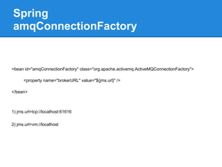 Spring
amqConnectionFactory


<bean id="amqConnectionFactory" class="org.apache.activemq.ActiveMQConnectionFactory">

      <property name="brokerURL" value="${jms.url}" />

</bean>



1) jms.url=tcp://localhost:61616

2) jms.url=vm://localhost
 