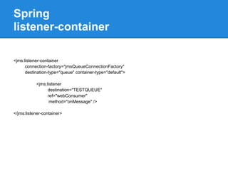 Spring
listener-container

<jms:listener-container
      connection-factory="jmsQueueConnectionFactory"
      destination-type="queue" container-type="default">

           <jms:listener
                 destination="TESTQUEUE"
                 ref="webConsumer"
                  method="onMessage" />

</jms:listener-container>
 