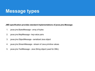 Message types

JMS specification provides standard implementations of javax.jms.Message:

1.   javax.jms.BytesMessage - array of bytes

2.   javax.jms.MapMessage - key-value pairs

3.   javax.jms.ObjectMessage - serialized Java object

4.   javax.jms.StreamMessage - stream of Java primitive values

5.   javax.jms.TextMessage - Java String object (used for XML)
 