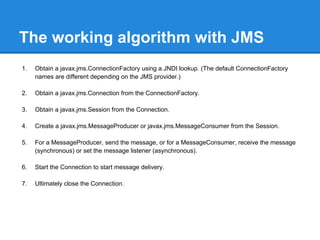 The working algorithm with JMS
1.   Obtain a javax.jms.ConnectionFactory using a JNDI lookup. (The default ConnectionFactory
     names are different depending on the JMS provider.)

2.   Obtain a javax.jms.Connection from the ConnectionFactory.

3.   Obtain a javax.jms.Session from the Connection.

4.   Create a javax.jms.MessageProducer or javax.jms.MessageConsumer from the Session.

5.   For a MessageProducer, send the message, or for a MessageConsumer, receive the message
     (synchronous) or set the message listener (asynchronous).

6.   Start the Connection to start message delivery.

7.   Ultimately close the Connection.
 