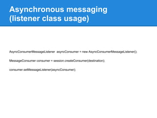 Asynchronous messaging
(listener class usage)



AsyncConsumerMessageListener asyncConsumer = new AsyncConsumerMessageListener();

MessageConsumer consumer = session.createConsumer(destination);

consumer.setMessageListener(asyncConsumer);
 