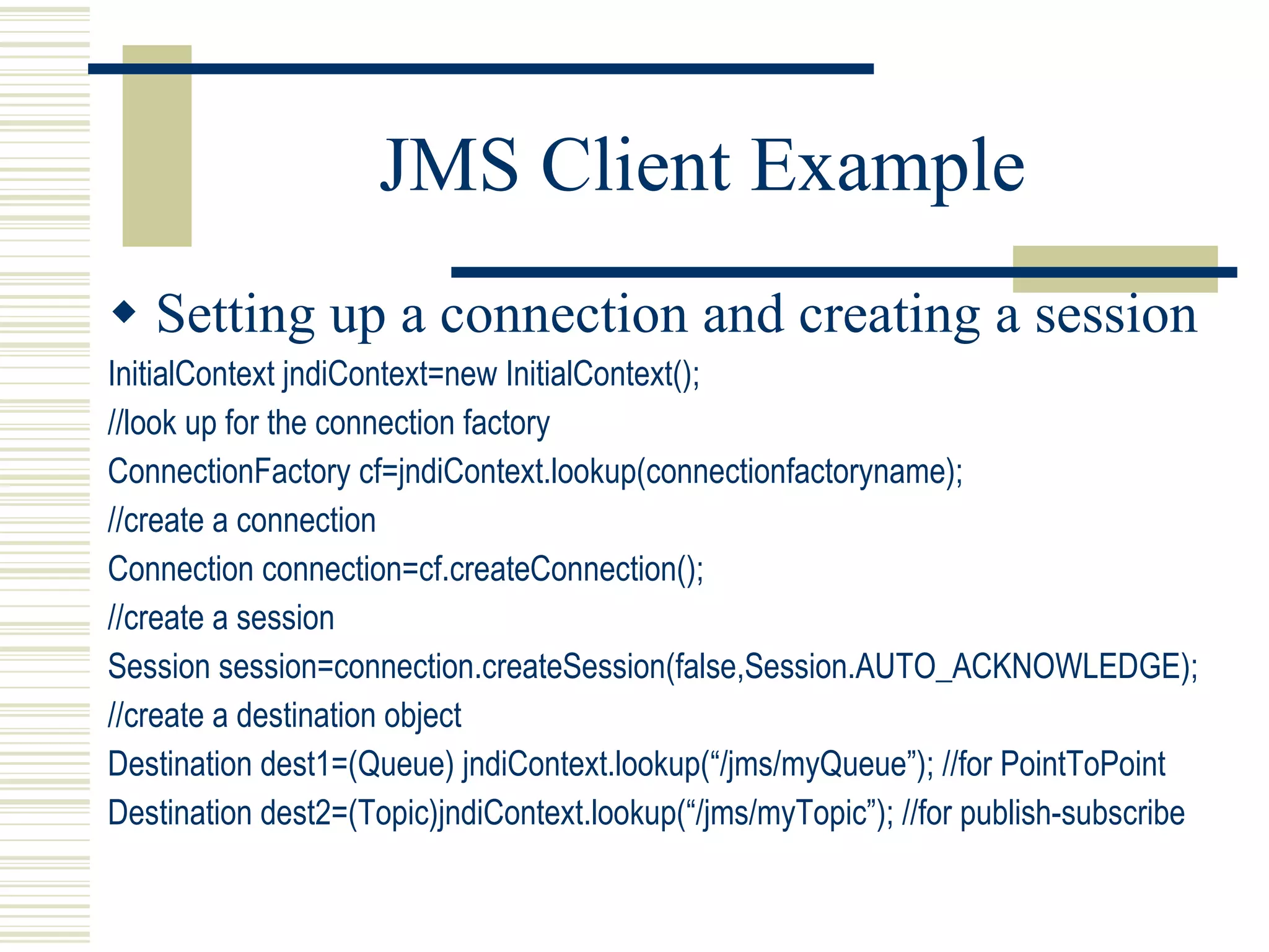 JMS Client Example Setting up a connection and creating a session InitialContext jndiContext=new InitialContext(); //look up for the connection factory ConnectionFactory cf=jndiContext.lookup(connectionfactoryname); //create a connection Connection connection=cf.createConnection(); //create a session Session session=connection.createSession(false,Session.AUTO_ACKNOWLEDGE); //create a destination object Destination dest1=(Queue) jndiContext.lookup(“/jms/myQueue”); //for PointToPoint Destination dest2=(Topic)jndiContext.lookup(“/jms/myTopic”); //for publish-subscribe 