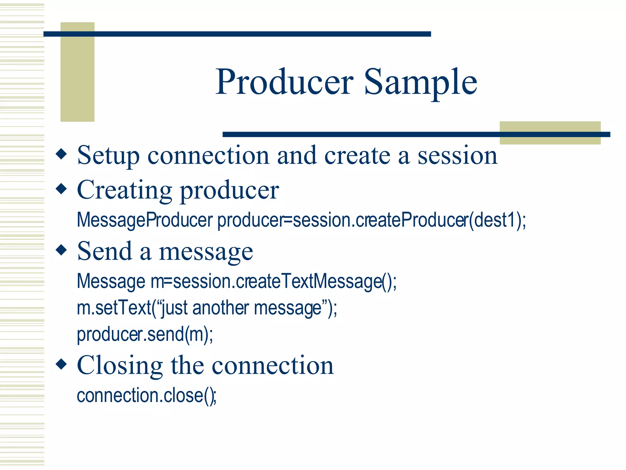 Producer Sample Setup connection and create a session Creating producer MessageProducer producer=session.createProducer(dest1); Send a message Message m=session.createTextMessage(); m.setText(“just another message”); producer.send(m); Closing the connection connection.close(); 