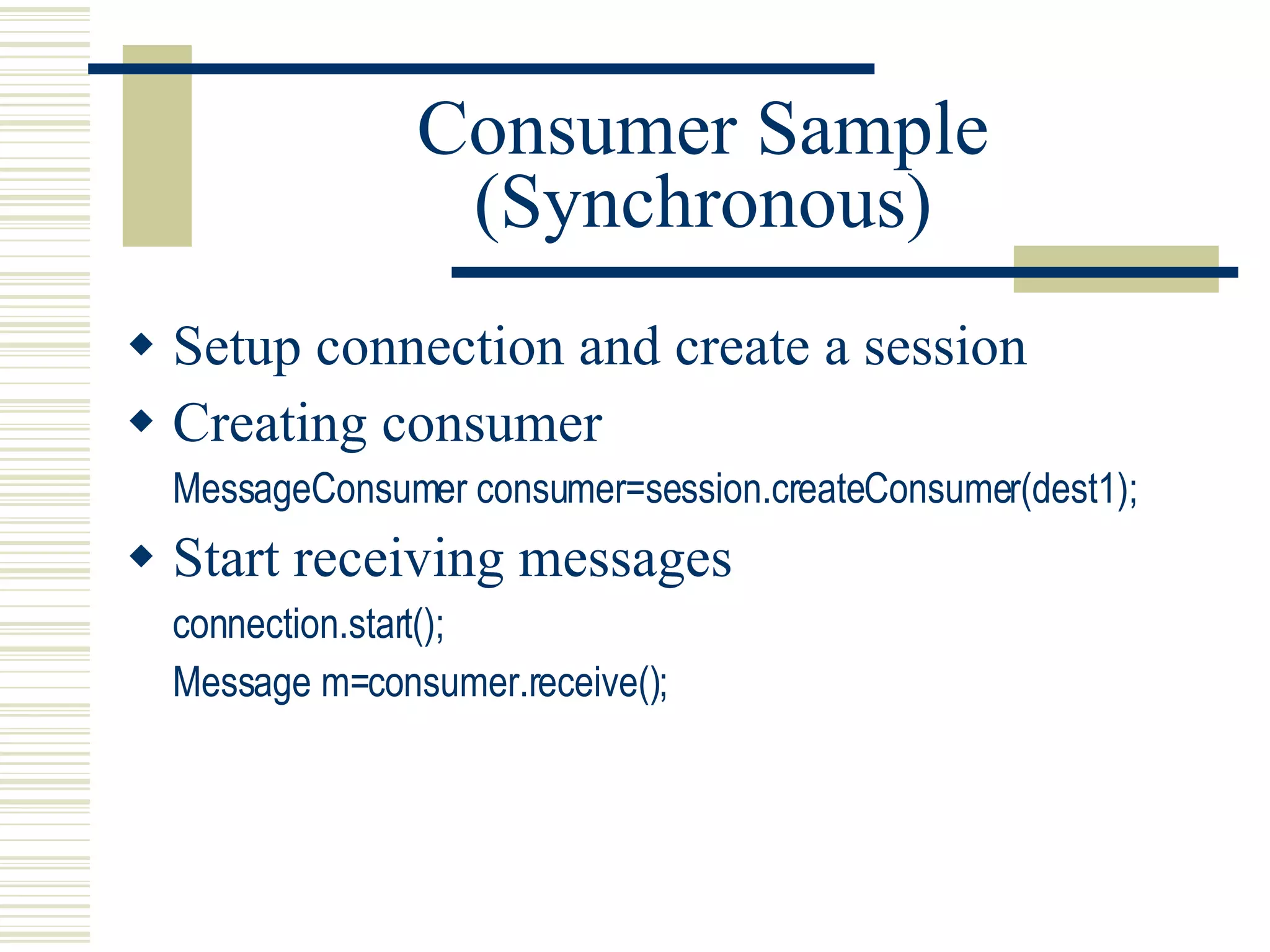 Consumer Sample (Synchronous) Setup connection and create a session Creating consumer MessageConsumer consumer=session.createConsumer(dest1); Start receiving messages connection.start(); Message m=consumer.receive(); 