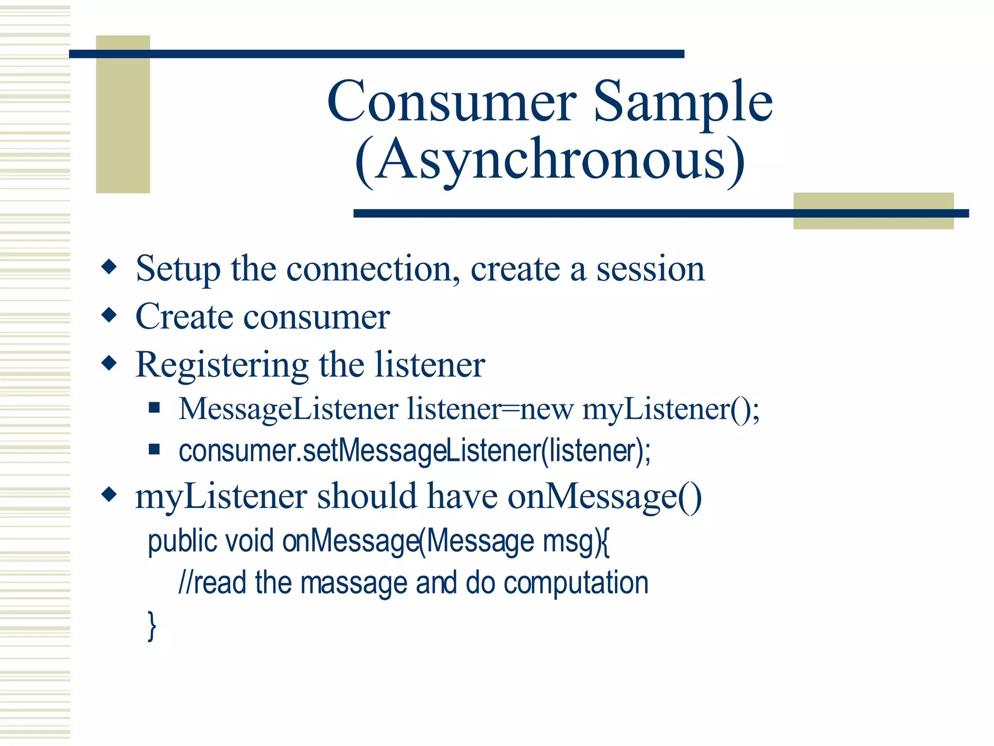Consumer Sample (Asynchronous) Setup the connection, create a session Create consumer Registering the listener MessageListener listener=new myListener(); consumer.setMessageListener(listener); myListener should have onMessage() public void onMessage(Message msg){ //read the massage and do computation } 