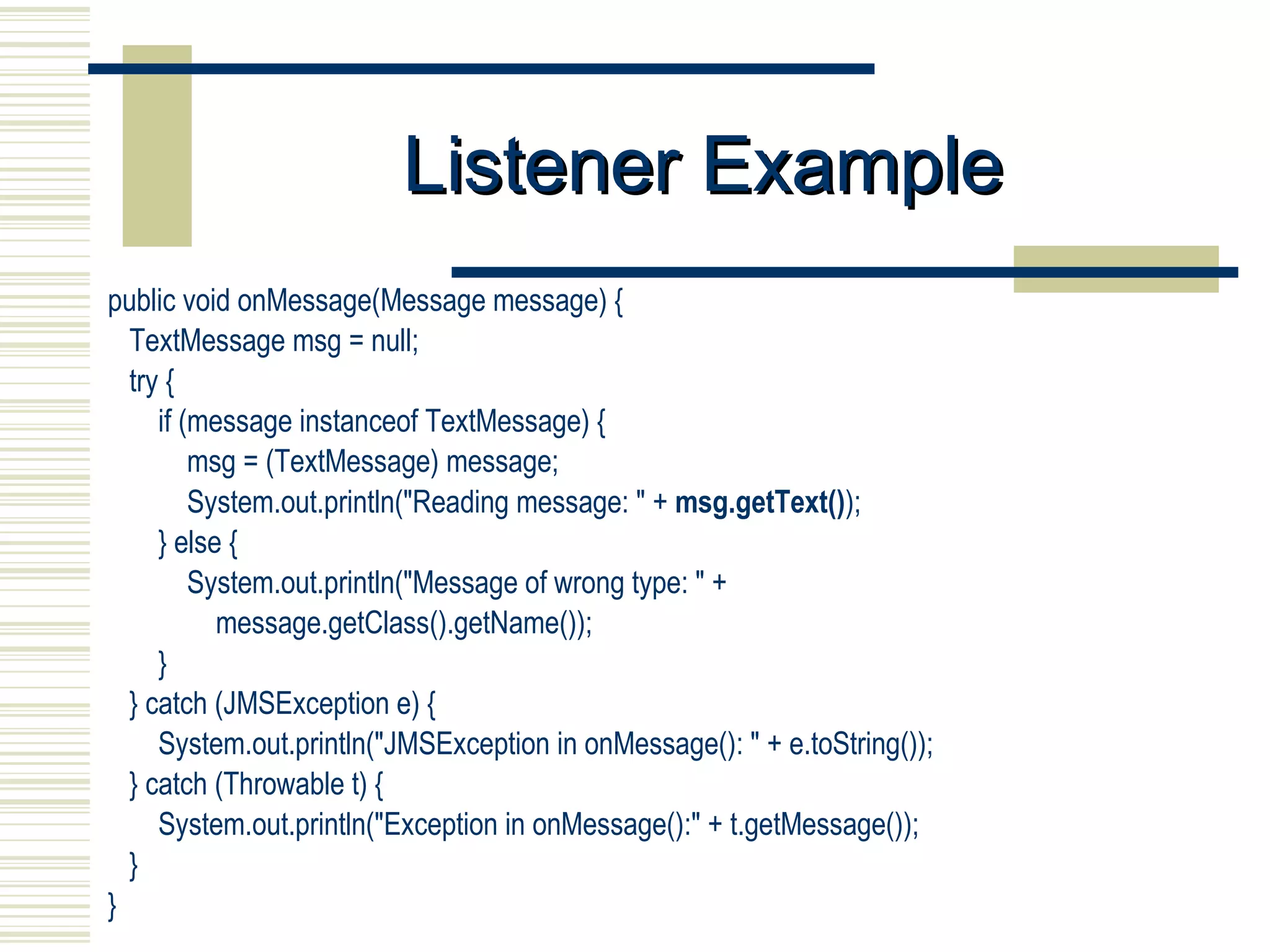 Listener Example public void onMessage(Message message) { TextMessage msg = null;  try { if (message instanceof TextMessage) { msg = (TextMessage) message; System.out.println(&quot;Reading message: &quot; +  msg.getText() ); } else { System.out.println(&quot;Message of wrong type: &quot; + message.getClass().getName()); } } catch (JMSException e) { System.out.println(&quot;JMSException in onMessage(): &quot; + e.toString()); } catch (Throwable t) { System.out.println(&quot;Exception in onMessage():&quot; + t.getMessage()); } } 