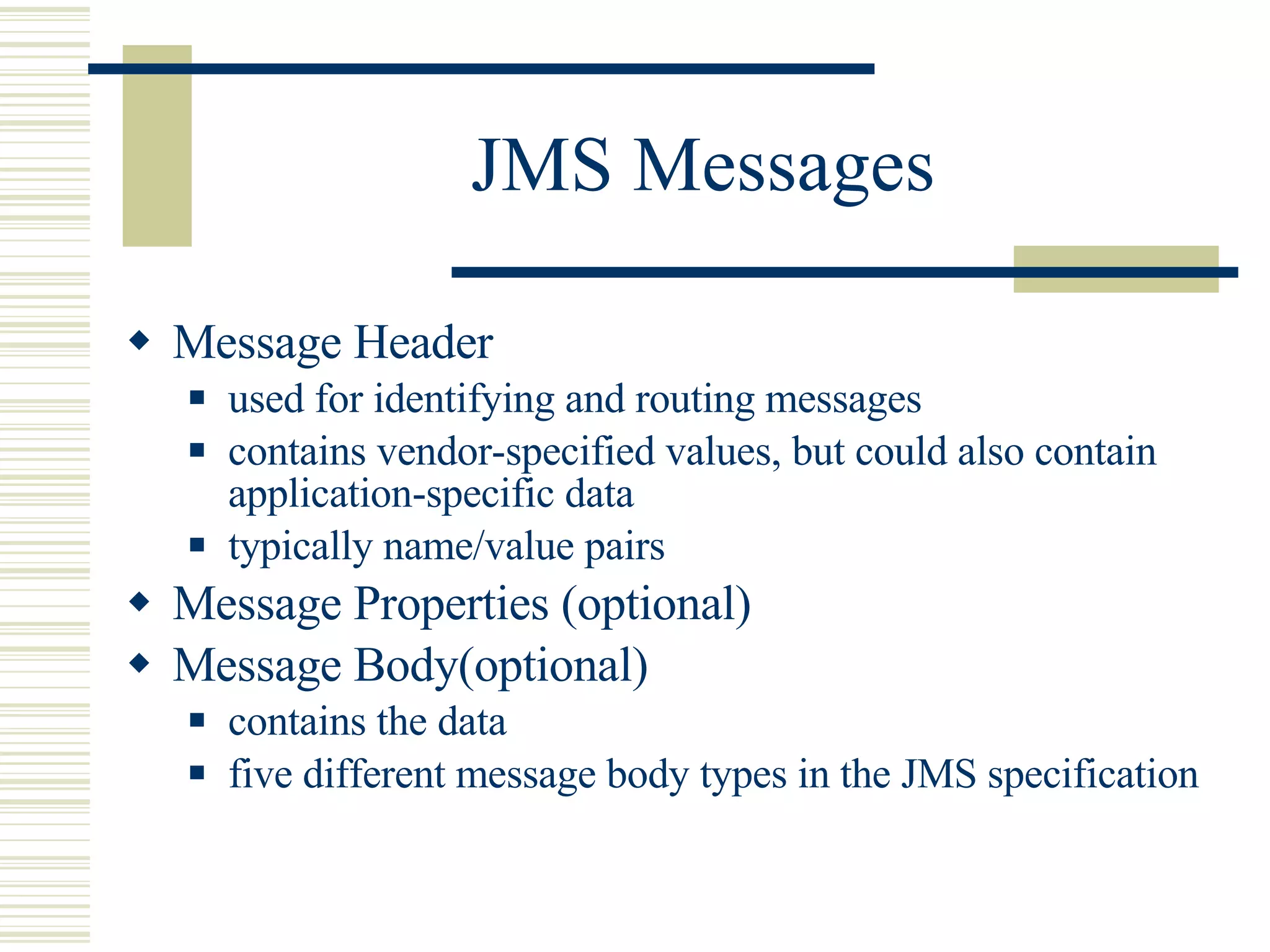 JMS Messages Message Header used for identifying and routing messages contains  vendor-specified values, but could also contain application-specific data  typically name/value pairs Message Properties (optional) Message Body(optional) contains the data five different message body types in the JMS specification 