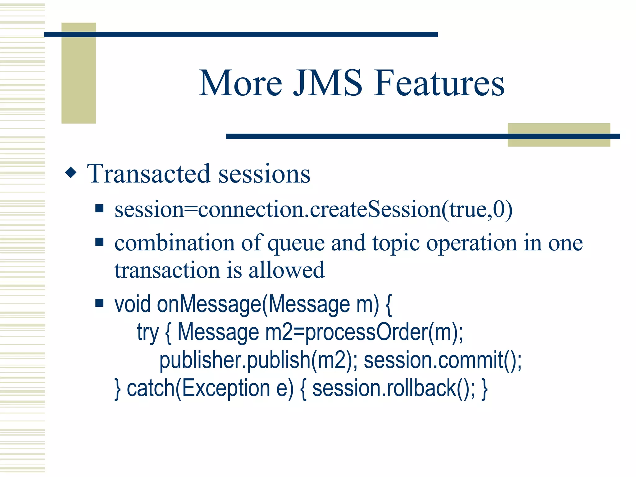 More JMS Features Transacted sessions session=connection.createSession(true,0) combination of queue and topic operation in one transaction is allowed void onMessage(Message m) {   try { Message m2=processOrder(m);   publisher.publish(m2); session.commit(); } catch(Exception e) { session.rollback(); } 