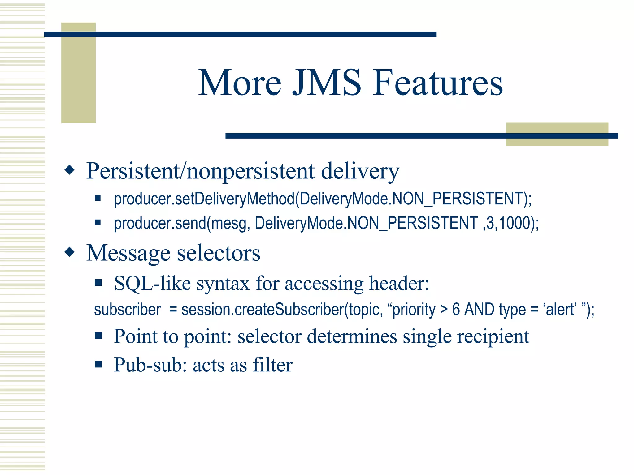 More JMS Features Persistent/nonpersistent delivery producer.setDeliveryMethod(DeliveryMode.NON_PERSISTENT); producer.send(mesg, DeliveryMode.NON_PERSISTENT ,3,1000); Message selectors SQL-like syntax for accessing header: subscriber  = session.createSubscriber(topic, “priority > 6 AND type = ‘alert’ ”); Point to point: selector determines single recipient Pub-sub: acts as filter 