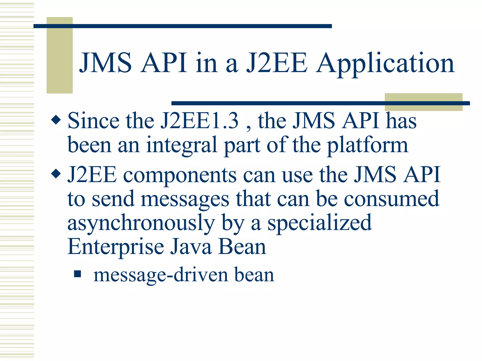 JMS API in a J2EE Application Since the J2EE1.3 , the JMS API has been an integral part of the platform J2EE components can use the JMS API to send messages that can be consumed asynchronously by a specialized Enterprise Java Bean message-driven bean  