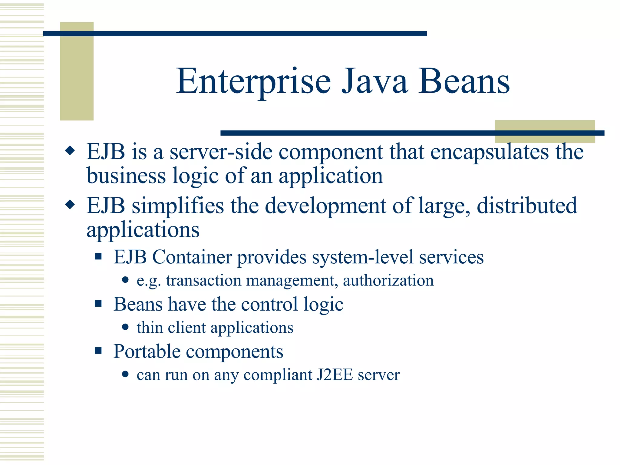 Enterprise Java Beans EJB is a server-side component that encapsulates the business logic of an application EJB simplifies the development of large, distributed applications EJB Container provides system-level services e.g. transaction management, authorization Beans have the control logic thin client applications Portable components can run on any compliant J2EE server 