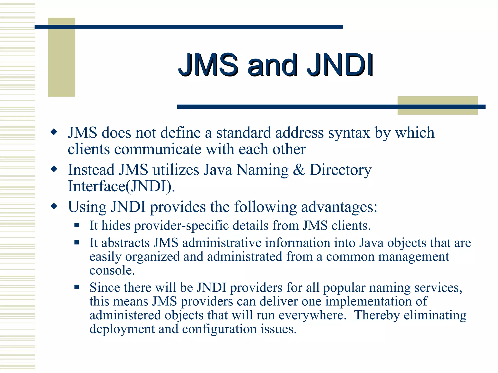 JMS and JNDI JMS does not define a standard address syntax by which clients communicate with each other Instead JMS utilizes Java Naming & Directory Interface(JNDI).  Using JNDI provides the following advantages: It hides provider-specific details from JMS clients.  It abstracts JMS administrative information into Java objects that are easily organized and administrated from a common management console.  Since there will be JNDI providers for all popular naming services, this means JMS providers can deliver one implementation of administered objects that will run everywhere.  Thereby eliminating deployment and configuration issues. 