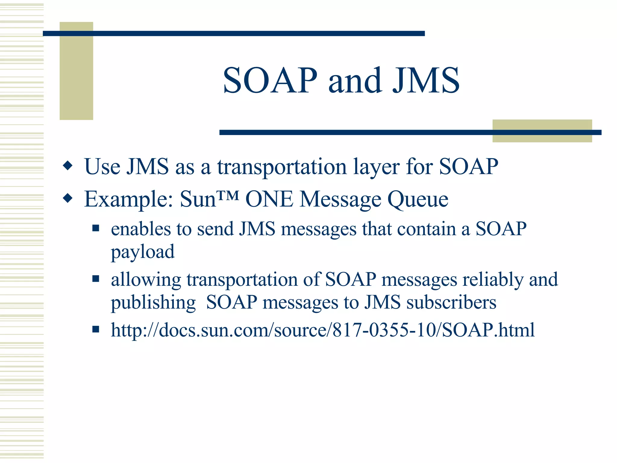 SOAP and JMS Use JMS as a transportation layer for SOAP Example: Sun™ ONE Message Queue  enables to send JMS messages that contain a SOAP payload allowing transportation of SOAP messages reliably and publishing  SOAP messages to JMS subscribers http://docs.sun.com/source/817-0355-10/SOAP.html 