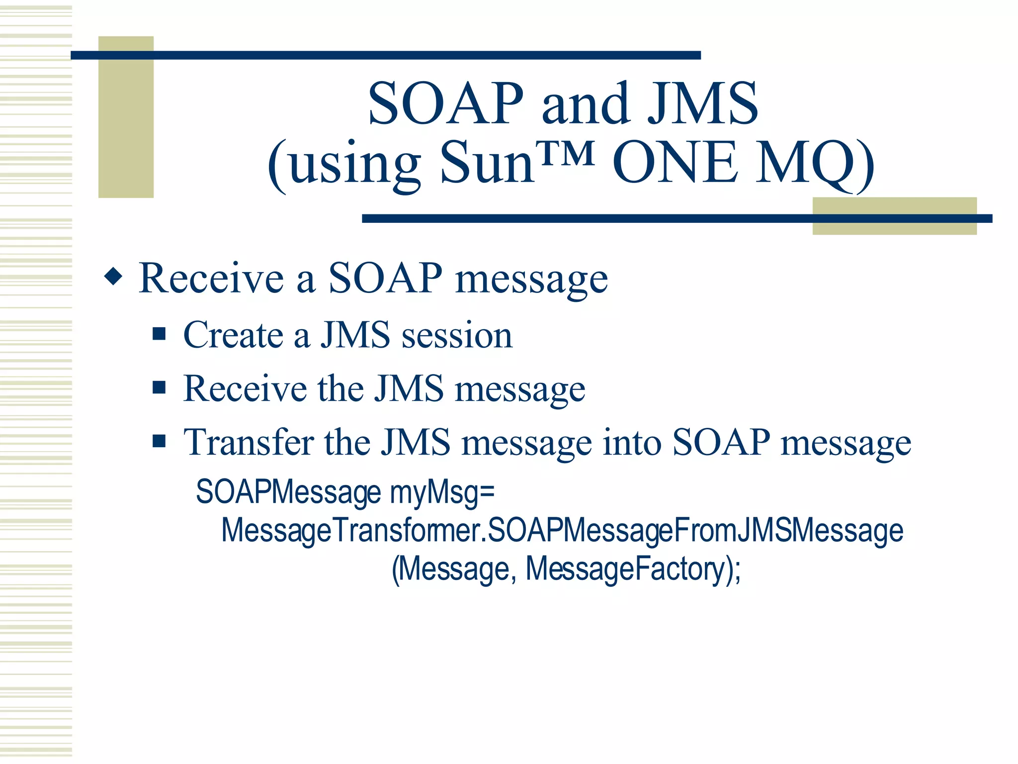 SOAP and JMS  (using Sun™ ONE MQ) Receive a SOAP message Create a JMS session Receive the JMS message Transfer the JMS message into SOAP message SOAPMessage myMsg= MessageTransformer.SOAPMessageFromJMSMessage                       (Message, MessageFactory); 