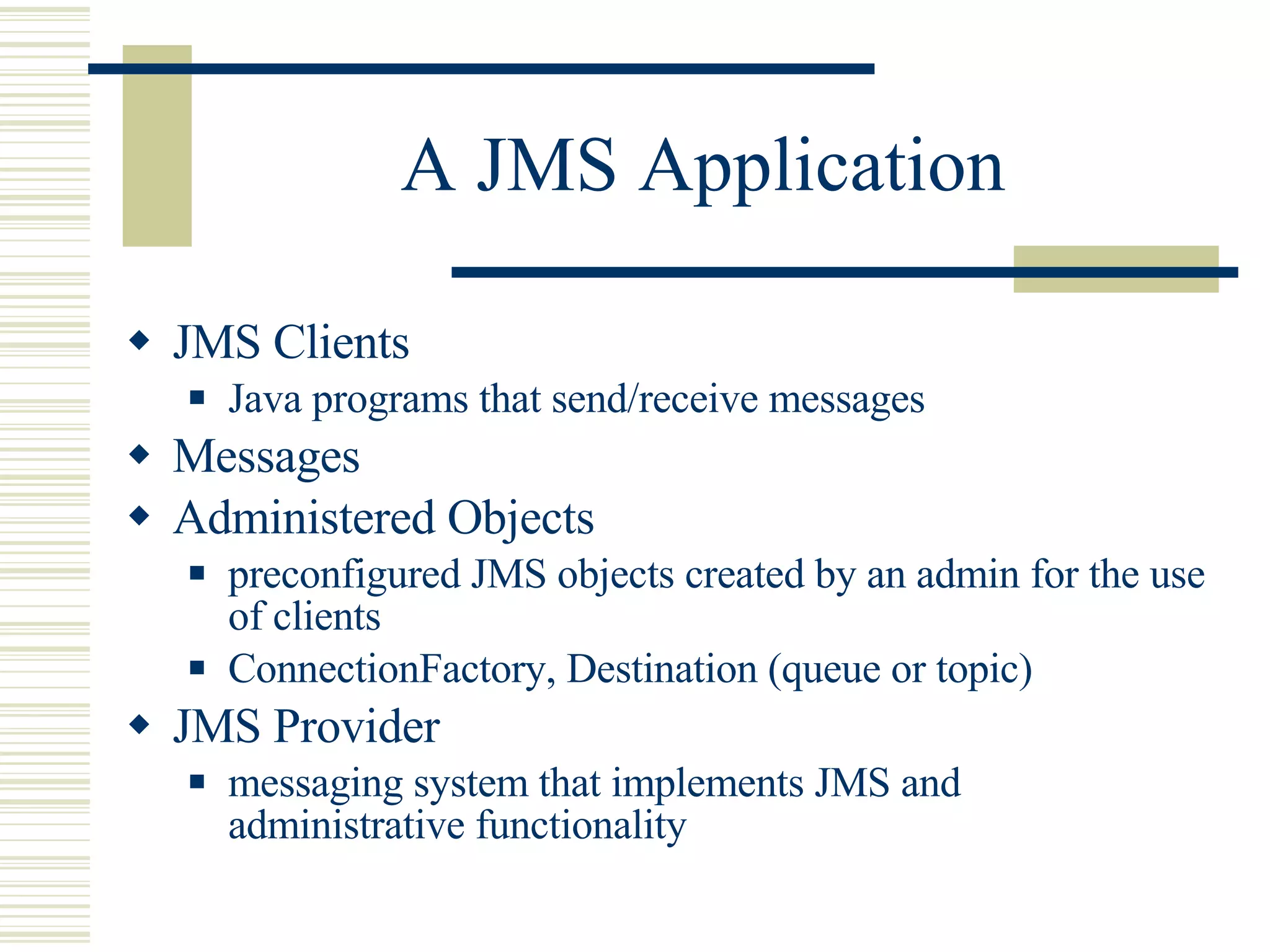 A JMS Application JMS Clients Java programs that send/receive messages Messages Administered Objects preconfigured JMS objects created by an admin for the use of clients ConnectionFactory, Destination (queue or topic) JMS Provider messaging system that implements JMS and administrative functionality 